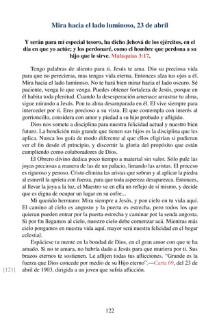 Mira hacia el lado luminoso, 23 de abril
Y serán para mí especial tesoro, ha dicho Jehová de los ejércitos, en el
día en que yo actúe; y los perdonaré, como el hombre que perdona a su
hijo que le sirve. Malaquías 3:17.
Tengo palabras de aliento para ti. Jesús te ama. Dio su preciosa vida
para que no perecieras, mas tengas vida eterna. Entonces alza tus ojos a él.
Mira hacia el lado luminoso. No te hará bien mirar hacia el lado oscuro. Sé
paciente, venga lo que venga. Puedes obtener fortaleza de Jesús, porque en
él habita toda plenitud. Cuando la desesperación amenace arrastrar tu alma,
sigue mirando a Jesús. Pon tu alma desamparada en él. El vive siempre para
interceder por ti. Eres precioso a su vista. El que contempla con interés al
gorrioncillo, considera con amor y piedad a su hijo probado y aﬂigido.
Dios nos somete a disciplina para nuestra felicidad actual y nuestro bien
futuro. La bendición más grande que tienen sus hijos es la disciplina que les
aplica. Nunca los guía de modo diferente al que ellos eligirían si pudieran
ver el ﬁn desde el principio, y discernir la gloria del propósito que están
cumpliendo como colaboradores de Dios.
El Obrero divino dedica poco tiempo a material sin valor. Sólo pule las
joyas preciosas a manera de las de un palacio, limando las aristas. El proceso
es riguroso y penoso. Cristo elimina las aristas que sobran y al aplicar la piedra
al esmeril la aprieta con fuerza, para que toda aspereza desaparezca. Entonces,
al llevar la joya a la luz, el Maestro ve en ella un reﬂejo de sí mismo, y decide
que es digna de ocupar un lugar en su cofre...
Mi querido hermano: Mira siempre a Jesús, y pon cielo en tu vida aquí.
El camino al cielo es angosto y la puerta es estrecha, pero todos los que
quieran pueden entrar por la puerta estrecha y caminar por la senda angosta.
Si por ﬁn llegamos al cielo, nuestro cielo debe comenzar acá. Mientras más
cielo pongamos en nuestra vida aquí, mayor será nuestra felicidad en el hogar
celestial.
Espáciese tu mente en la bondad de Dios, en el gran amor con que te ha
amado. Si no te amara, no habría dado a Jesús para que muriera por ti. Sus
brazos eternos te sostienen. Le aﬂijen todas tus aﬂicciones. “Grande es la
fuerza que Dios concede por medio de su Hijo eterno”.—Carta 69, del 23 de
abril de 1903, dirigida a un joven que sufría aﬂicción.[121]
122
 