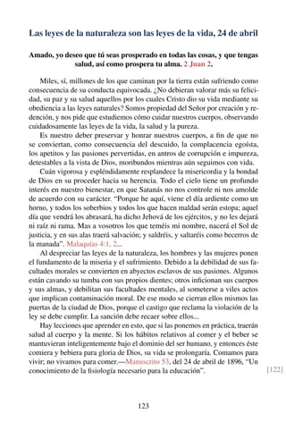 Las leyes de la naturaleza son las leyes de la vida, 24 de abril
Amado, yo deseo que tú seas prosperado en todas las cosas, y que tengas
salud, así como prospera tu alma. 2 Juan 2.
Miles, sí, millones de los que caminan por la tierra están sufriendo como
consecuencia de su conducta equivocada. ¿No debieran valorar más su felici-
dad, su paz y su salud aquellos por los cuales Cristo dio su vida mediante su
obediencia a las leyes naturales? Somos propiedad del Señor por creación y re-
dención, y nos pide que estudiemos cómo cuidar nuestros cuerpos, observando
cuidadosamente las leyes de la vida, la salud y la pureza.
Es nuestro deber preservar y honrar nuestros cuerpos, a ﬁn de que no
se conviertan, como consecuencia del descuido, la complacencia egoísta,
los apetitos y las pasiones pervertidas, en antros de corrupción e impureza,
detestables a la vista de Dios, moribundos mientras aún seguimos con vida.
Cuán vigorosa y espléndidamente resplandece la misericordia y la bondad
de Dios en su proceder hacia su herencia. Todo el cielo tiene un profundo
interés en nuestro bienestar, en que Satanás no nos controle ni nos amolde
de acuerdo con su carácter. “Porque he aquí, viene el día ardiente como un
horno, y todos los soberbios y todos los que hacen maldad serán estopa; aquel
día que vendrá los abrasará, ha dicho Jehová de los ejércitos, y no les dejará
ni raíz ni rama. Mas a vosotros los que teméis mi nombre, nacerá el Sol de
justicia, y en sus alas traerá salvación; y saldréis, y saltaréis como becerros de
la manada”. Malaquías 4:1, 2...
Al despreciar las leyes de la naturaleza, los hombres y las mujeres ponen
el fundamento de la miseria y el sufrimiento. Debido a la debilidad de sus fa-
cultades morales se convierten en abyectos esclavos de sus pasiones. Algunos
están cavando su tumba con sus propios dientes; otros inﬁcionan sus cuerpos
y sus almas, y debilitan sus facultades mentales, al someterse a viles actos
que implican contaminación moral. De ese modo se cierran ellos mismos las
puertas de la ciudad de Dios, porque el castigo que reclama la violación de la
ley se debe cumplir. La sanción debe recaer sobre ellos...
Hay lecciones que aprender en esto, que si las ponemos en práctica, traerán
salud al cuerpo y la mente. Si los hábitos relativos al comer y el beber se
mantuvieran inteligentemente bajo el dominio del ser humano, y entonces éste
comiera y bebiera para gloria de Dios, su vida se prolongaría. Comamos para
vivir; no vivamos para comer.—Manuscrito 53, del 24 de abril de 1896, “Un
conocimiento de la ﬁsiología necesario para la educación”. [122]
123
 