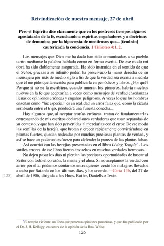 Reivindicación de nuestro mensaje, 27 de abril
Pero el Espíritu dice claramente que en los postreros tiempos algunos
apostatarán de la fe, escuchando a espíritus engañadores y a doctrinas
de demonios; por la hipocresía de mentirosos que... [tendrán]
cauterizada la conciencia. 1 Timoteo 4:1, 2.
Los mensajes que Dios me ha dado han sido comunicados a su pueblo
tanto mediante la palabra hablada como en forma escrita. De ese modo mi
obra ha sido doblemente asegurada. He sido instruida en el sentido de que
el Señor, gracias a su inﬁnito poder, ha preservado la mano derecha de su
mensajera por más de medio siglo a ﬁn de que la verdad sea escrita a medida
que él me pide que la escriba para publicarla en periódicos y libros. ¿Por qué?
Porque si no se la escribiera, cuando mueran los pioneros, habría muchos
nuevos en la fe que aceptarían a veces como mensajes de verdad enseñanzas
llenas de opiniones erróneas y engaños peligrosos. A veces lo que los hombres
enseñan como “luz especial” es en realidad un error falaz que, como la cizaña
sembrada entre el trigo, producirá una funesta cosecha...
Hay algunos que, al aceptar teorías erróneas, tratan de fundamentarlas
entresacando de mis escritos declaraciones verdaderas que usan separadas de
su contexto, y que han sido pervertidas al mezclarlas con el error. De ese modo
las semillas de la herejía, que brotan y crecen rápidamente convirtiéndose en
plantas fuertes, quedan rodeadas por muchas preciosas plantas de verdad, y
así se hace un poderoso esfuerzo para defender la pureza de las plantas falsas.
Así ocurrió con las herejías presentadas en el libro Living Temple*
. Los
sutiles errores de ese libro fueron envueltos en muchas verdades hermosas...
No dejen pasar los días ni pierdan las preciosas oportunidades de buscar al
Señor con todo el corazón, la mente y el alma. Si no aceptamos la verdad con
amor por ella, podemos contarnos entre quienes verán los milagros llevados
a cabo por Satanás en los últimos días, y los creerán.—Carta 136, del 27 de
abril de 1906, dirigida a los Hnos. Butler, Daniells e Irwin.[125]
*
El templo viviente, un libro que presenta opiniones panteístas, y que fue publicado por
el Dr. J. H. Kellogg, en contra de la opinión de la Hna. White.
126
 