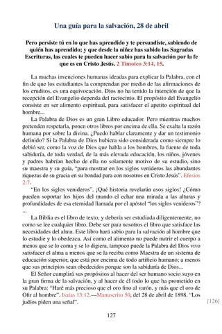 Una guía para la salvación, 28 de abril
Pero persiste tú en lo que has aprendido y te persuadiste, sabiendo de
quién has aprendido; y que desde la niñez has sabido las Sagradas
Escrituras, las cuales te pueden hacer sabio para la salvación por la fe
que es en Cristo Jesús. 2 Timoteo 3:14, 15.
La muchas invenciones humanas ideadas para explicar la Palabra, con el
ﬁn de que los estudiantes la comprendan por medio de las aﬁrmaciones de
los eruditos, es una equivocación. Dios no ha tenido la intención de que la
recepción del Evangelio dependa del raciocinio. El propósito del Evangelio
consiste en ser alimento espiritual, para satisfacer el apetito espiritual del
hombre...
La Palabra de Dios es un gran Libro educador. Pero mientras muchos
pretenden respetarla, ponen otros libros por encima de ella. Se exalta la razón
humana por sobre la divina. ¿Puedo hablar claramente y dar un testimonio
deﬁnido? Si la Palabra de Dios hubiera sido considerada como siempre lo
debió ser, como la voz de Dios que habla a los hombres, la fuente de toda
sabiduría, de toda verdad, de la más elevada educación, los niños, jóvenes
y padres habrían hecho de ella no solamente motivo de su estudio, sino
su maestra y su guía, “para mostrar en los siglos venideros las abundantes
riquezas de su gracia en su bondad para con nosotros en Cristo Jesús”. Efesios
2:7.
“En los siglos venideros”. ¡Qué historia revelarán esos siglos! ¿Cómo
pueden soportar los hijos del mundo el echar una mirada a las alturas y
profundidades de esa eternidad llamada por el apóstol “los siglos venideros”?
...
La Biblia es el libro de texto, y debería ser estudiada diligentemente, no
como se lee cualquier libro. Debe ser para nosotros el libro que satisface las
necesidades del alma. Este libro hará sabio para la salvación al hombre que
lo estudie y lo obedezca. Así como el alimento no puede nutrir el cuerpo a
menos que se lo coma y se lo digiera, tampoco puede la Palabra del Dios vivo
satisfacer el alma a menos que se la reciba como Maestra de un sistema de
educación superior, que está por encima de todo artiﬁcio humano; a menos
que sus principios sean obedecidos porque son la sabiduría de Dios...
El Señor cumplirá sus propósitos al hacer del ser humano socio suyo en
la gran ﬁrma de la salvación, y al hacer de él todo lo que ha prometido en
su Palabra: “Haré más precioso que el oro ﬁno al varón, y más que el oro de
Oﬁr al hombre”. Isaías 13:12.—Manuscrito 50, del 28 de abril de 1898, “Los
judíos piden una señal”. [126]
127
 