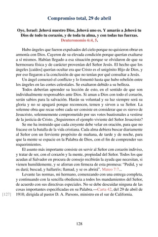 Compromiso total, 29 de abril
Oye, Israel: Jehová nuestro Dios, Jehová uno es. Y amarás a Jehová tu
Dios de todo tu corazón, y de toda tu alma, y con todas tus fuerzas.
Deuteronomio 6:4, 5.
Hubo ángeles que fueron expulsados del cielo porque no quisieron obrar en
armonía con Dios. Cayeron de su elevada condición porque querían exaltarse
a sí mismos. Habían llegado a esa situación porque se olvidaron de que su
hermosura física y de carácter provenían del Señor Jesús. El hecho que los
ángeles [caídos] querían ocultar era que Cristo es el unigénito Hijo de Dios, y
por eso llegaron a la conclusión de que no tenían por qué consultar a Jesús.
Un ángel comenzó el conﬂicto y lo fomentó hasta que hubo rebelión entre
los ángeles en las cortes celestiales. Se exaltaron debido a su belleza.
Todos deberían aprender su lección de esto, en el sentido de que son
individualmente responsables ante Dios. Si aman a Dios con todo el corazón,
serán sabios para la salvación. Harán su voluntad y su luz siempre será su
gloria y no se apagará porque reconocen, temen y sirven a su Señor. La
solemne obra que recae sobre cada ser consiste en considerar que es siervo de
Jesucristo, solemnemente comprometido por sus votos bautismales a vestirse
de la justicia de Cristo. ¿Seguiremos el ejemplo viviente del Señor Jesucristo?
Se me ha instruido que cada creyente debe velar en oración, para que no
fracase en la batalla de la vida cristiana. Cada alma debiera buscar diariamente
al Señor con un ferviente propósito de mañana, de tarde y de noche, para
que la mente se espacie en la Palabra de Dios, con el ﬁn de comprender sus
requerimientos.
El asunto más importante consiste en servir al Señor con corazón indiviso,
y tratar de ser, con el corazón y la mente, propiedad del Señor. Todos los que
acudan al Salvador en procura de consejo recibirán la ayuda que necesitan, si
vienen humildemente, y se aferran con ﬁrmeza de esta promesa: “Pedid, y se
os dará; buscad, y hallaréis; llamad, y se os abrirá”. Mateo 7:7...
Levante las normas, mi hermano, comenzando con una entrega completa,
y continuando con la sencilla obediencia a todos los mandamientos del Señor,
de acuerdo con sus directivas especiales. No se debe descuidar ninguna de las
cosas importantes especiﬁcadas en su Palabra.—Carta 42, del 29 de abril de
1910, dirigida al pastor D. A. Parsons, ministro en el sur de California.[127]
128
 