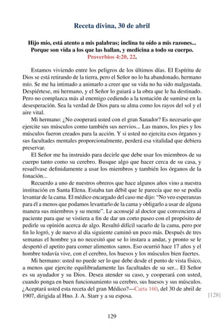 Receta divina, 30 de abril
Hijo mío, está atento a mis palabras; inclina tu oído a mis razones...
Porque son vida a los que las hallan, y medicina a todo su cuerpo.
Proverbios 4:20, 22.
Estamos viviendo entre los peligros de los últimos días. El Espíritu de
Dios se está retirando de la tierra, pero el Señor no lo ha abandonado, hermano
mío. Se me ha intimado a animarlo a creer que su vida no ha sido malgastada.
Despiértese, mi hermano, y el Señor lo guiará a la obra que le ha destinado.
Pero no complazca más al enemigo cediendo a la tentación de sumirse en la
desesperación. Sea la verdad de Dios para su alma como los rayos del sol y el
aire vital.
Mi hermano: ¿No cooperará usted con el gran Sanador? Es necesario que
ejercite sus músculos como también sus nervios... Las manos, los pies y los
músculos fueron creados para la acción. Y si usted no ejercita esos órganos y
sus facultades mentales proporcionalmente, perderá esa vitalidad que debiera
preservar.
El Señor me ha instruido para decirle que debe usar los miembros de su
cuerpo tanto como su cerebro. Busque algo que hacer cerca de su casa, y
resuélvase deﬁnidamente a usar los miembros y también los órganos de la
fonación...
Recuerdo a uno de nuestros obreros que hace algunos años vino a nuestra
institución en Santa Elena. Estaba tan débil que le parecía que no se podía
levantar de la cama. El médico encargado del caso me dijo: “No veo esperanzas
para él a menos que podamos levantarlo de la cama y obligarlo a usar de alguna
manera sus miembros y su mente”. Le aconsejé al doctor que convenciera al
paciente para que se vistiera a ﬁn de dar un corto paseo con el propósito de
pedirle su opinión acerca de algo. Resultó difícil sacarlo de la cama, pero por
ﬁn lo logró, y de nuevo al día siguiente caminó un poco más. Después de tres
semanas el hombre ya no necesitó que se lo instara a andar, y pronto se le
despertó el apetito para comer alimentos sanos. Eso ocurrió hace 17 años y el
hombre todavía vive, con el cerebro, los huesos y los músculos bien fuertes.
Mi hermano: usted no puede ser lo que debe desde el punto de vista físico,
a menos que ejercite equilibradamente las facultades de su ser... El Señor
es su ayudador y su Dios. Desea atender su caso, y cooperará con usted,
cuando ponga en buen funcionamiento su cerebro, sus huesos y sus músculos.
¿Aceptará usted esta receta del gran Médico?—Carta 160, del 30 de abril de
1907, dirigida al Hno. J. A. Starr y a su esposa. [128]
129
 