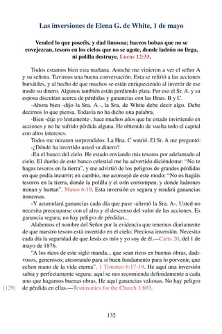 Las inversiones de Elena G. de White, 1 de mayo
Vended lo que poseéis, y dad limosna; haceos bolsas que no se
envejezcan, tesoro en los cielos que no se agote, donde ladrón no llega,
ni polilla destruye. Lucas 12:33.
Todos estamos bien esta mañana. Anoche me vinieron a ver el señor A
y su señora. Tuvimos una buena conversación. Esta se reﬁrió a las acciones
bursátiles, y al hecho de que muchos se están enriqueciendo al invertir de ese
modo su dinero. Algunos también están perdiendo plata. Por eso el Sr. A. y su
esposa discutían acerca de pérdidas y ganancias con las Hnas. B y C.
-Ahora bien -dijo la Sra. A.-, la Sra. de White debe decir algo. Debe
decirnos lo que piensa. Todavía no ha dicho una palabra.
-Bien -dije yo lentamente-, hace muchos años que he estado invirtiendo en
acciones y no he sufrido pérdida alguna. He obtenido de vuelta todo el capital
con altos intereses.
Todos me miraron sorprendidos. La Hna. C sonrió. El Sr. A me preguntó:
-¿Dónde ha invertido usted su dinero?
-En el banco del cielo. He estado enviando mis tesoros por adelantado al
cielo. El dueño de este banco celestial me ha advertido diciéndome: “No te
hagas tesoros en la tierra”, y me advirtió de los peligros de grandes pérdidas
en que podía incurrir; en cambio, me aconsejó de este modo: “No os hagáis
tesoros en la tierra, donde la polilla y el orín corrompen, y donde ladrones
minan y hurtan”. Mateo 6:19. Esta inversión es segura y rendirá ganancias
inmensas.
-Y acumulará ganancias cada día que pase -aﬁrmó la Sra. A-. Usted no
necesita preocuparse con el alza y el descenso del valor de las acciones. Es
ganancia segura; no hay peligro de pérdidas...
Alabemos el nombre del Señor por la evidencia que tenemos diariamente
de que nuestro tesoro está invertido en el cielo: Preciosa inversión. Necesito
cada día la seguridad de que Jesús es mío y yo soy de él.—Carta 20, del 1 de
mayo de 1876.
“A los ricos de este siglo manda... que sean ricos en buenas obras, dadi-
vosos, generosos; atesorando para sí buen fundamento para lo porvenir, que
echen mano de la vida eterna”. 1 Timoteo 6:17-19. He aquí una inversión
sabia y perfectamente segura; aquí se nos recomienda deﬁnidamente a cada
uno que hagamos buenas obras. He aquí ganancias valiosas. No hay peligro
de pérdida en ellas.—Testimonies for the Church 1:693.[129]
132
 