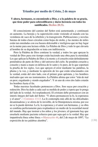 Triunfos por medio de Cristo, 2 de mayo
Y ahora, hermanos, os encomiendo a Dios, y a la palabra de su gracia,
que tiene poder para sobreediﬁcaros y daros herencia con todos los
santiﬁcados. Hechos 20:32.
El conocimiento del camino del Señor está aumentando, y continuará
en aumento. La herejía y la superstición están vistiendo al mundo con las
vestiduras de saco de la rebelión y la transgresión. Publicaciones y novelas
baratas de todas clases circulan como hojas de otoño, y las mentes de miles
están tan enredadas con esa basura deleznable e irreligiosa que no hay lugar
en la mente para una lectura sólida. La Palabra de Dios y todo lo que elevaría
al hombre de su degradación se trata con indiferencia.
Pero la Palabra de Dios contiene la verdad, y todos los que apoyan la
verdad de Dios para este tiempo están haciendo una obra para la eternidad.
Los que aplican la Palabra de Dios a la mente y el corazón están deﬁnidamente
poniéndose de parte de Dios y del universo del cielo. Se pondrán corazón a
corazón y mano a mano en defensa de lo santo y lo puro, de lo que soportará
la prueba de los siglos. Los que apoyen el error mediante las palabras, la
pluma y la voz, y mediante la opresión de los que están relacionados con
la verdad, están del otro lado, con el primer gran apóstata, y los hombres
malvados que son sus instrumentos. La Palabra aﬁrma que estos “irán de mal
en peor, engañando y siendo engañados”. Y en uno de estos dos lados estarán
los hombres hasta el ﬁn.
Todas nuestras facultades pertenecen a Dios. Son suyas por creación y
redención. Dios ha dado a cada cual su medida de poder y espera que lo ponga
del lado de la verdad. Así resplandecerá. El cristiano debe permanecer con un
interés íntegro del lado del Señor. “Y ahora permanecen la fe, la esperanza
y el amor”. 1 Corintios 13:13. La fe contempla más allá de las diﬁcultades
desanimadoras y se aferra de lo invisible, de la Omnipotencia misma; por eso
no se la puede derrotar. La fe, la esperanza y el amor son hermanas, y su obra
se combina perfectamente para resplandecer en medio de la oscuridad moral
del mundo. Hay que instruir a los niños y los jóvenes; al ignorante hay que
enseñarle mediante paciente esfuerzo para que sepa qué es la verdad. Hay que
impartírsela línea sobre línea.—Manuscrito 46, del 2 de mayo de 1897, “La
exposición de tus palabras alumbra”. [130]
133
 