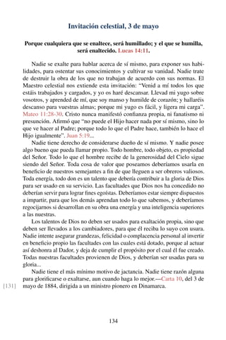 Invitación celestial, 3 de mayo
Porque cualquiera que se enaltece, será humillado; y el que se humilla,
será enaltecido. Lucas 14:11.
Nadie se exalte para hablar acerca de sí mismo, para exponer sus habi-
lidades, para ostentar sus conocimientos y cultivar su vanidad. Nadie trate
de destruir la obra de los que no trabajan de acuerdo con sus normas. El
Maestro celestial nos extiende esta invitación: “Venid a mí todos los que
estáis trabajados y cargados, y yo os haré descansar. Llevad mi yugo sobre
vosotros, y aprended de mí, que soy manso y humilde de corazón; y hallaréis
descanso para vuestras almas; porque mi yugo es fácil, y ligera mi carga”.
Mateo 11:28-30. Cristo nunca manifestó conﬁanza propia, ni fanatismo ni
presunción. Aﬁrmó que “no puede el Hijo hacer nada por sí mismo, sino lo
que ve hacer al Padre; porque todo lo que el Padre hace, también lo hace el
Hijo igualmente”. Juan 5:19...
Nadie tiene derecho de considerarse dueño de sí mismo. Y nadie posee
algo bueno que pueda llamar propio. Todo hombre, todo objeto, es propiedad
del Señor. Todo lo que el hombre recibe de la generosidad del Cielo sigue
siendo del Señor. Toda cosa de valor que poseamos deberíamos usarla en
beneﬁcio de nuestros semejantes a ﬁn de que lleguen a ser obreros valiosos.
Toda energía, todo don es un talento que debería contribuir a la gloria de Dios
para ser usado en su servicio. Las facultades que Dios nos ha concedido no
deberían servir para lograr ﬁnes egoístas. Deberíamos estar siempre dispuestos
a impartir, para que los demás aprendan todo lo que sabemos, y deberíamos
regocijarnos si desarrollan en su obra una energía y una inteligencia superiores
a las nuestras.
Los talentos de Dios no deben ser usados para exaltación propia, sino que
deben ser llevados a los cambiadores, para que él reciba lo suyo con usura.
Nadie intente asegurar grandezas, felicidad o complacencia personal al invertir
en beneﬁcio propio las facultades con las cuales está dotado, porque al actuar
así deshonra al Dador, y deja de cumplir el propósito por el cual él fue creado.
Todas nuestras facultades provienen de Dios, y deberían ser usadas para su
gloria...
Nadie tiene el más mínimo motivo de jactancia. Nadie tiene razón alguna
para gloriﬁcarse o exaltarse, aun cuando haga lo mejor.—Carta 10, del 3 de
mayo de 1884, dirigida a un ministro pionero en Dinamarca.[131]
134
 