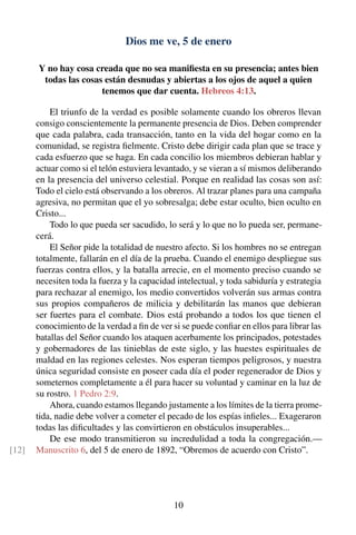 Dios me ve, 5 de enero
Y no hay cosa creada que no sea maniﬁesta en su presencia; antes bien
todas las cosas están desnudas y abiertas a los ojos de aquel a quien
tenemos que dar cuenta. Hebreos 4:13.
El triunfo de la verdad es posible solamente cuando los obreros llevan
consigo conscientemente la permanente presencia de Dios. Deben comprender
que cada palabra, cada transacción, tanto en la vida del hogar como en la
comunidad, se registra ﬁelmente. Cristo debe dirigir cada plan que se trace y
cada esfuerzo que se haga. En cada concilio los miembros debieran hablar y
actuar como si el telón estuviera levantado, y se vieran a sí mismos deliberando
en la presencia del universo celestial. Porque en realidad las cosas son así:
Todo el cielo está observando a los obreros. Al trazar planes para una campaña
agresiva, no permitan que el yo sobresalga; debe estar oculto, bien oculto en
Cristo...
Todo lo que pueda ser sacudido, lo será y lo que no lo pueda ser, permane-
cerá.
El Señor pide la totalidad de nuestro afecto. Si los hombres no se entregan
totalmente, fallarán en el día de la prueba. Cuando el enemigo despliegue sus
fuerzas contra ellos, y la batalla arrecie, en el momento preciso cuando se
necesiten toda la fuerza y la capacidad intelectual, y toda sabiduría y estrategia
para rechazar al enemigo, los medio convertidos volverán sus armas contra
sus propios compañeros de milicia y debilitarán las manos que debieran
ser fuertes para el combate. Dios está probando a todos los que tienen el
conocimiento de la verdad a ﬁn de ver si se puede conﬁar en ellos para librar las
batallas del Señor cuando los ataquen acerbamente los principados, potestades
y gobernadores de las tinieblas de este siglo, y las huestes espirituales de
maldad en las regiones celestes. Nos esperan tiempos peligrosos, y nuestra
única seguridad consiste en poseer cada día el poder regenerador de Dios y
someternos completamente a él para hacer su voluntad y caminar en la luz de
su rostro. 1 Pedro 2:9.
Ahora, cuando estamos llegando justamente a los límites de la tierra prome-
tida, nadie debe volver a cometer el pecado de los espías inﬁeles... Exageraron
todas las diﬁcultades y las convirtieron en obstáculos insuperables...
De ese modo transmitieron su incredulidad a toda la congregación.—
Manuscrito 6, del 5 de enero de 1892, “Obremos de acuerdo con Cristo”.[12]
10
 