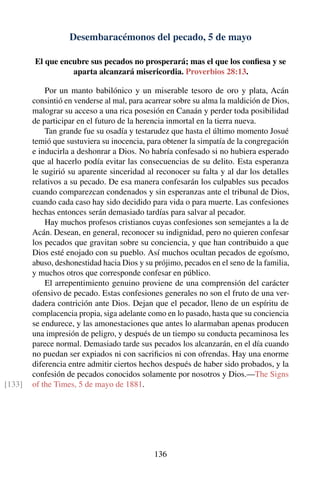 Desembaracémonos del pecado, 5 de mayo
El que encubre sus pecados no prosperará; mas el que los conﬁesa y se
aparta alcanzará misericordia. Proverbios 28:13.
Por un manto babilónico y un miserable tesoro de oro y plata, Acán
consintió en venderse al mal, para acarrear sobre su alma la maldición de Dios,
malograr su acceso a una rica posesión en Canaán y perder toda posibilidad
de participar en el futuro de la herencia inmortal en la tierra nueva.
Tan grande fue su osadía y testarudez que hasta el último momento Josué
temió que sustuviera su inocencia, para obtener la simpatía de la congregación
e inducirla a deshonrar a Dios. No habría confesado si no hubiera esperado
que al hacerlo podía evitar las consecuencias de su delito. Esta esperanza
le sugirió su aparente sinceridad al reconocer su falta y al dar los detalles
relativos a su pecado. De esa manera confesarán los culpables sus pecados
cuando comparezcan condenados y sin esperanzas ante el tribunal de Dios,
cuando cada caso hay sido decidido para vida o para muerte. Las confesiones
hechas entonces serán demasiado tardías para salvar al pecador.
Hay muchos profesos cristianos cuyas confesiones son semejantes a la de
Acán. Desean, en general, reconocer su indignidad, pero no quieren confesar
los pecados que gravitan sobre su conciencia, y que han contribuido a que
Dios esté enojado con su pueblo. Así muchos ocultan pecados de egoísmo,
abuso, deshonestidad hacia Dios y su prójimo, pecados en el seno de la familia,
y muchos otros que corresponde confesar en público.
El arrepentimiento genuino proviene de una comprensión del carácter
ofensivo de pecado. Estas confesiones generales no son el fruto de una ver-
dadera contrición ante Dios. Dejan que el pecador, lleno de un espíritu de
complacencia propia, siga adelante como en lo pasado, hasta que su conciencia
se endurece, y las amonestaciones que antes lo alarmaban apenas producen
una impresión de peligro, y después de un tiempo su conducta pecaminosa les
parece normal. Demasiado tarde sus pecados los alcanzarán, en el día cuando
no puedan ser expiados ni con sacriﬁcios ni con ofrendas. Hay una enorme
diferencia entre admitir ciertos hechos después de haber sido probados, y la
confesión de pecados conocidos solamente por nosotros y Dios.—The Signs
of the Times, 5 de mayo de 1881.[133]
136
 