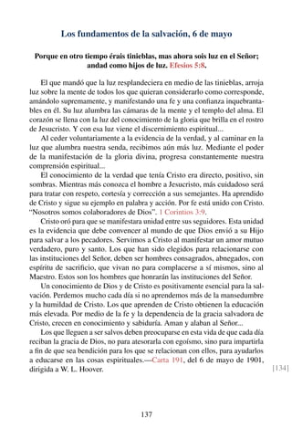 Los fundamentos de la salvación, 6 de mayo
Porque en otro tiempo érais tinieblas, mas ahora sois luz en el Señor;
andad como hijos de luz. Efesios 5:8.
El que mandó que la luz resplandeciera en medio de las tinieblas, arroja
luz sobre la mente de todos los que quieran considerarlo como corresponde,
amándolo supremamente, y manifestando una fe y una conﬁanza inquebranta-
bles en él. Su luz alumbra las cámaras de la mente y el templo del alma. El
corazón se llena con la luz del conocimiento de la gloria que brilla en el rostro
de Jesucristo. Y con esa luz viene el discernimiento espiritual...
Al ceder voluntariamente a la evidencia de la verdad, y al caminar en la
luz que alumbra nuestra senda, recibimos aún más luz. Mediante el poder
de la manifestación de la gloria divina, progresa constantemente nuestra
comprensión espiritual...
El conocimiento de la verdad que tenía Cristo era directo, positivo, sin
sombras. Mientras más conozca el hombre a Jesucristo, más cuidadoso será
para tratar con respeto, cortesía y corrección a sus semejantes. Ha aprendido
de Cristo y sigue su ejemplo en palabra y acción. Por fe está unido con Cristo.
“Nosotros somos colaboradores de Dios”. 1 Corintios 3:9.
Cristo oró para que se manifestara unidad entre sus seguidores. Esta unidad
es la evidencia que debe convencer al mundo de que Dios envió a su Hijo
para salvar a los pecadores. Servimos a Cristo al manifestar un amor mutuo
verdadero, puro y santo. Los que han sido elegidos para relacionarse con
las instituciones del Señor, deben ser hombres consagrados, abnegados, con
espíritu de sacriﬁcio, que vivan no para complacerse a sí mismos, sino al
Maestro. Estos son los hombres que honrarán las instituciones del Señor.
Un conocimiento de Dios y de Cristo es positivamente esencial para la sal-
vación. Perdemos mucho cada día si no aprendemos más de la mansedumbre
y la humildad de Cristo. Los que aprenden de Cristo obtienen la educación
más elevada. Por medio de la fe y la dependencia de la gracia salvadora de
Cristo, crecen en conocimiento y sabiduría. Aman y alaban al Señor...
Los que lleguen a ser salvos deben preocuparse en esta vida de que cada día
reciban la gracia de Dios, no para atesorarla con egoísmo, sino para impartirla
a ﬁn de que sea bendición para los que se relacionan con ellos, para ayudarlos
a educarse en las cosas espirituales.—Carta 191, del 6 de mayo de 1901,
dirigida a W. L. Hoover. [134]
137
 