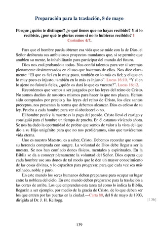 Preparación para la traslación, 8 de mayo
Porque ¿quién te distingue? ¿o qué tienes que no hayas recibido? Y si lo
recibiste, ¿por qué te glorías como si no lo hubieras recibido? 1
Corintios 4:7.
Para que el hombre pueda obtener esa vida que se mide con la de Dios, el
Señor desbarata sus ambiciosos proyectos mundanos que, si se permite que
anublen su mente, lo inhabilitarán para participar del mundo del futuro.
Dios nos está probando a todos. Nos conﬁó talentos para ver si seremos
plenamente desinteresados en el uso que hacemos de ellos. Nos dice clara-
mente: “El que es ﬁel en lo muy poco, también en lo más es ﬁel; y el que en
lo muy poco es injusto, también en lo más es injusto”. Lucas 16:10. “Y si en
lo ajeno no fuisteis ﬁeles, ¿quién os dará lo que es vuestro?”. Lucas 16:12.
Recordemos que vamos a ser juzgados por las leyes del reino de Cristo.
No somos dueños de nosotros mismos para hacer lo que nos plazca. Hemos
sido comprados por precio y las leyes del reino de Cristo, los diez santos
preceptos, nos presentan la norma que debemos alcanzar. Dios es celoso de su
ley. Prueba a cada hombre para ver si obedecerá o no.
El hombre pecó y la muerte es la paga del pecado. Cristo llevó el castigo y
consiguió para el hombre un tiempo de prueba. En él estamos viviendo ahora.
Se nos ha dado la oportunidad de probar que somos de valor a la vista del que
dio a su Hijo unigénito para que no nos perdiéramos, sino que tuviésemos
vida eterna.
Uno es nuestro Maestro, es a saber, Cristo. Debemos recordar que somos
su herencia comprada con sangre. La voluntad de Dios debe llegar a ser la
nuestra. Se nos han conﬁado dones físicos, mentales y espirituales. En la
Biblia se da a conocer plenamente la voluntad del Señor. Dios espera que
cada hombre use sus dones de tal modo que le den un mayor conocimiento
de las cosas divinas, y lo capaciten para progresar, para que cada vez sea más
reﬁnado, noble y puro.
En este mundo los seres humanos deben prepararse para ocupar su lugar
entre la nobleza del cielo. En este mundo deben prepararse para la traslación a
las cortes de arriba. Los que emprendan esta tarea tal como lo indica la Biblia,
llegarán a ser ejemplo, por medio de la gracia de Cristo, de lo que deben ser
los que entren por las puertas en la ciudad.—Carta 80, del 8 de mayo de 1903,
dirigida al Dr. J. H. Kellogg. [136]
139
 