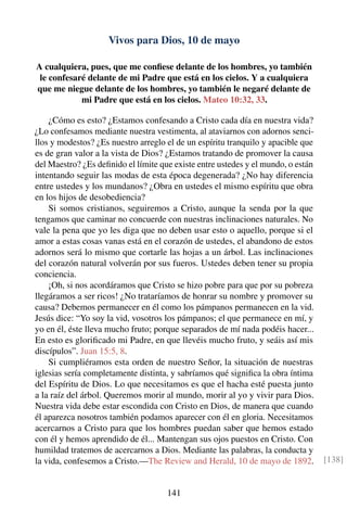 Vivos para Dios, 10 de mayo
A cualquiera, pues, que me conﬁese delante de los hombres, yo también
le confesaré delante de mi Padre que está en los cielos. Y a cualquiera
que me niegue delante de los hombres, yo también le negaré delante de
mi Padre que está en los cielos. Mateo 10:32, 33.
¿Cómo es esto? ¿Estamos confesando a Cristo cada día en nuestra vida?
¿Lo confesamos mediante nuestra vestimenta, al ataviarnos con adornos senci-
llos y modestos? ¿Es nuestro arreglo el de un espíritu tranquilo y apacible que
es de gran valor a la vista de Dios? ¿Estamos tratando de promover la causa
del Maestro? ¿Es deﬁnido el límite que existe entre ustedes y el mundo, o están
intentando seguir las modas de esta época degenerada? ¿No hay diferencia
entre ustedes y los mundanos? ¿Obra en ustedes el mismo espíritu que obra
en los hijos de desobediencia?
Si somos cristianos, seguiremos a Cristo, aunque la senda por la que
tengamos que caminar no concuerde con nuestras inclinaciones naturales. No
vale la pena que yo les diga que no deben usar esto o aquello, porque si el
amor a estas cosas vanas está en el corazón de ustedes, el abandono de estos
adornos será lo mismo que cortarle las hojas a un árbol. Las inclinaciones
del corazón natural volverán por sus fueros. Ustedes deben tener su propia
conciencia.
¡Oh, si nos acordáramos que Cristo se hizo pobre para que por su pobreza
llegáramos a ser ricos! ¿No trataríamos de honrar su nombre y promover su
causa? Debemos permanecer en él como los pámpanos permanecen en la vid.
Jesús dice: “Yo soy la vid, vosotros los pámpanos; el que permanece en mí, y
yo en él, éste lleva mucho fruto; porque separados de mí nada podéis hacer...
En esto es gloriﬁcado mi Padre, en que llevéis mucho fruto, y seáis así mis
discípulos”. Juan 15:5, 8.
Si cumpliéramos esta orden de nuestro Señor, la situación de nuestras
iglesias sería completamente distinta, y sabríamos qué signiﬁca la obra íntima
del Espíritu de Dios. Lo que necesitamos es que el hacha esté puesta junto
a la raíz del árbol. Queremos morir al mundo, morir al yo y vivir para Dios.
Nuestra vida debe estar escondida con Cristo en Dios, de manera que cuando
él aparezca nosotros también podamos aparecer con él en gloria. Necesitamos
acercarnos a Cristo para que los hombres puedan saber que hemos estado
con él y hemos aprendido de él... Mantengan sus ojos puestos en Cristo. Con
humildad tratemos de acercarnos a Dios. Mediante las palabras, la conducta y
la vida, confesemos a Cristo.—The Review and Herald, 10 de mayo de 1892. [138]
141
 