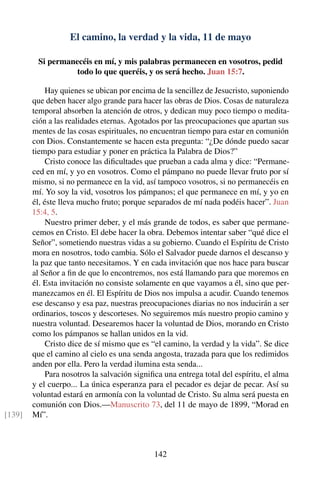 El camino, la verdad y la vida, 11 de mayo
Si permanecéis en mí, y mis palabras permanecen en vosotros, pedid
todo lo que queréis, y os será hecho. Juan 15:7.
Hay quienes se ubican por encima de la sencillez de Jesucristo, suponiendo
que deben hacer algo grande para hacer las obras de Dios. Cosas de naturaleza
temporal absorben la atención de otros, y dedican muy poco tiempo o medita-
ción a las realidades eternas. Agotados por las preocupaciones que apartan sus
mentes de las cosas espirituales, no encuentran tiempo para estar en comunión
con Dios. Constantemente se hacen esta pregunta: “¿De dónde puedo sacar
tiempo para estudiar y poner en práctica la Palabra de Dios?”
Cristo conoce las diﬁcultades que prueban a cada alma y dice: “Permane-
ced en mí, y yo en vosotros. Como el pámpano no puede llevar fruto por sí
mismo, si no permanece en la vid, así tampoco vosotros, si no permanecéis en
mí. Yo soy la vid, vosotros los pámpanos; el que permanece en mí, y yo en
él, éste lleva mucho fruto; porque separados de mí nada podéis hacer”. Juan
15:4, 5.
Nuestro primer deber, y el más grande de todos, es saber que permane-
cemos en Cristo. El debe hacer la obra. Debemos intentar saber “qué dice el
Señor”, sometiendo nuestras vidas a su gobierno. Cuando el Espíritu de Cristo
mora en nosotros, todo cambia. Sólo el Salvador puede darnos el descanso y
la paz que tanto necesitamos. Y en cada invitación que nos hace para buscar
al Señor a ﬁn de que lo encontremos, nos está llamando para que moremos en
él. Esta invitación no consiste solamente en que vayamos a él, sino que per-
manezcamos en él. El Espíritu de Dios nos impulsa a acudir. Cuando tenemos
ese descanso y esa paz, nuestras preocupaciones diarias no nos inducirán a ser
ordinarios, toscos y descorteses. No seguiremos más nuestro propio camino y
nuestra voluntad. Desearemos hacer la voluntad de Dios, morando en Cristo
como los pámpanos se hallan unidos en la vid.
Cristo dice de sí mismo que es “el camino, la verdad y la vida”. Se dice
que el camino al cielo es una senda angosta, trazada para que los redimidos
anden por ella. Pero la verdad ilumina esta senda...
Para nosotros la salvación signiﬁca una entrega total del espíritu, el alma
y el cuerpo... La única esperanza para el pecador es dejar de pecar. Así su
voluntad estará en armonía con la voluntad de Cristo. Su alma será puesta en
comunión con Dios.—Manuscrito 73, del 11 de mayo de 1899, “Morad en
Mí”.[139]
142
 