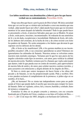 Pida, crea, reclame, 12 de mayo
Los labios mentirosos son abominación a Jehová; pero los que hacen
verdad son su contentamiento. Proverbios 12:22.
Tengo una obra que hacer y por la gracia de Dios la haré. Mi única ansiedad
tiene que ver con los que se sienten más inclinados a creer una mentira que una
verdad. ¿Qué puedo hacer por ellos? ¿Qué puedo hacer para que no inventen
mentiras ni las amen después de haberlas inventado? Todo lo que puedo hacer
es presentarles a Jesús, el precioso Salvador, para que sea su Modelo. Si aman
a Jesús, serán puros, inocentes, incontaminados. Se rodearán de una atmósfera
de fe y no de duda, escepticismo e incredulidad. Hablarán de Jesús, del cielo,
de los deberes del cristiano, de la lucha de éste y de cómo resistir con éxito
los poderes de Satanás. No serán semejantes a los buitres que devoran lo que
suponen son los defectos de los demás.
¡Oh, si Jesús se les manifestara! ¡Oh, si les gustara meditar en sus incom-
parables encantos! ¡Oh, si sus corazones aprendieran su amor! Entonces no
ignoraríamos las artimañas de Satanás. Nuestras armas se volverían contra
nuestros más mortales enemigos. Veríamos por fe que los ojos puros de los
ángeles celestiales están ﬁjos en nosotros, con amor, para veriﬁcar la calidad
de nuestra devoción. También veríamos por fe a Satanás que vigila cada traspié
que damos, todo lo que pueda usar en contra de nosotros, para aprovecharse
de nuestra falta de unión y de amor, para señalar nuestros caminos torcidos, y
para acusarnos con entusiasmo y alegría delante de los ángeles de Dios...
Si bien es cierto que somos incapaces de hacer frente a las obras del
pecado y de Satanás, se nos ha proporcionado ayuda. Pida y recibirá. Dos
o tres pueden reclamar el cumplimiento de la promesa; si piden algo en su
nombre, él lo hará...
¡Oh, mi hermano! No se sienta tan independiente como para no pedir
ayuda al Unico que puede darle el auxilio que necesita para romper los lazos
de Satanás. Debe ser vigilante, celoso, ﬁel y sincero, humilde y conﬁado, lleno
de ternura y compasión...
Comience la obra en su propio corazón y entonces, con ese corazón
bautizado por el Espíritu de Cristo, conduzca a sus hijos al Cordero de Dios.—
Carta 11, del 12 de mayo de 1883, dirigida a un hermano de California. [140]
143
 
