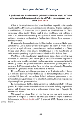 Amar para obedecer, 13 de mayo
Si guardareis mis mandamientos, permaneceréis en mi amor; así como
yo he guardado los mandamientos de mi Padre, y permanezco en su
amor. Juan 15:10.
Cristo le da suma importancia a la obediencia de su pueblo a los manda-
mientos de Dios. Deben tener un conocimiento inteligente de ellos, y aplicarlos
a su vida diaria. El hombre no puede guardar los mandamientos de Dios a
menos que esté en Cristo y Cristo en él. Y no es posible que esté en Cristo si
tiene la luz de sus mandamientos y pasa por alto el menor de ellos. Mediante
su ﬁrme y voluntaria obediencia a su Palabra, dan evidencia de su amor por el
Enviado de Dios.
El no guardar los mandamientos de Dios implica no amarlo. Nadie guar-
dará la ley de Dios a menos que ame al Unigénito del Padre. Y con no menos
seguridad, si alguien lo ama, expresará su amor mediante su obediencia. Todos
los que amen a Cristo serán amados por el Padre, y él se les manifestará. En
todas sus emergencias y perplejidades tendrán el auxilio de Jesucristo.
Que Cristo se les manifestara y que al mismo tiempo fuera invisible para
el mundo, era un misterio para los discípulos. No podían entender las palabras
de Cristo en su sentido espiritual. Estaban pensando en una manifestación
externa y visible. No podían entender el hecho de que podían gozar de la
presencia de Cristo mientras éste fuera invisible para el mundo. No podían
entender el signiﬁcado de una manifestación espiritual.
El gran Maestro anhelaba proporcionar a los discípulos todo el ánimo
y el consuelo posibles porque habrían de ser duramente probados. Pero les
resultaba difícil entender sus palabras. Todavía tenían que aprender que la vida
espiritual interior, perfumada por la amante obediencia, les iba a proporcionar
el poder espiritual que necesitaban...
La misma imagen de Dios debe ser impresa en la humanidad y reﬂejada
por ella. El viejo corazón debe ser viviﬁcado por el amor divino y resplandecer
gracias a él: Un amor que pulse al unísono con el amor que el Redentor ha
manifestado por él...
Mientras el pueblo de Dios no experimente pruebas, su fe nunca será
conocida, ni tampoco la fortaleza del ancla que mantiene segura la barca de
la humanidad.—Manuscrito 44, del 13 de mayo de 1897, “Representantes de
Cristo”.[141]
144
 