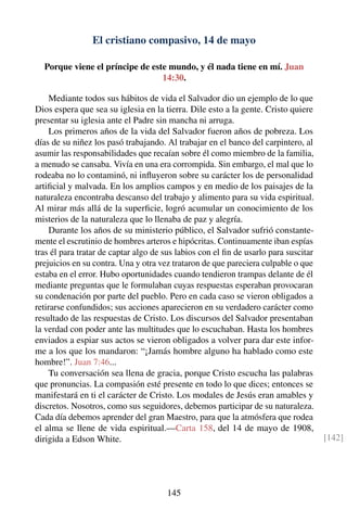 El cristiano compasivo, 14 de mayo
Porque viene el príncipe de este mundo, y él nada tiene en mí. Juan
14:30.
Mediante todos sus hábitos de vida el Salvador dio un ejemplo de lo que
Dios espera que sea su iglesia en la tierra. Dile esto a la gente. Cristo quiere
presentar su iglesia ante el Padre sin mancha ni arruga.
Los primeros años de la vida del Salvador fueron años de pobreza. Los
días de su niñez los pasó trabajando. Al trabajar en el banco del carpintero, al
asumir las responsabilidades que recaían sobre él como miembro de la familia,
a menudo se cansaba. Vivía en una era corrompida. Sin embargo, el mal que lo
rodeaba no lo contaminó, ni inﬂuyeron sobre su carácter los de personalidad
artiﬁcial y malvada. En los amplios campos y en medio de los paisajes de la
naturaleza encontraba descanso del trabajo y alimento para su vida espiritual.
Al mirar más allá de la superﬁcie, logró acumular un conocimiento de los
misterios de la naturaleza que lo llenaba de paz y alegría.
Durante los años de su ministerio público, el Salvador sufrió constante-
mente el escrutinio de hombres arteros e hipócritas. Continuamente iban espías
tras él para tratar de captar algo de sus labios con el ﬁn de usarlo para suscitar
prejuicios en su contra. Una y otra vez trataron de que pareciera culpable o que
estaba en el error. Hubo oportunidades cuando tendieron trampas delante de él
mediante preguntas que le formulaban cuyas respuestas esperaban provocaran
su condenación por parte del pueblo. Pero en cada caso se vieron obligados a
retirarse confundidos; sus acciones aparecieron en su verdadero carácter como
resultado de las respuestas de Cristo. Los discursos del Salvador presentaban
la verdad con poder ante las multitudes que lo escuchaban. Hasta los hombres
enviados a espiar sus actos se vieron obligados a volver para dar este infor-
me a los que los mandaron: “¡Jamás hombre alguno ha hablado como este
hombre!”. Juan 7:46...
Tu conversación sea llena de gracia, porque Cristo escucha las palabras
que pronuncias. La compasión esté presente en todo lo que dices; entonces se
manifestará en ti el carácter de Cristo. Los modales de Jesús eran amables y
discretos. Nosotros, como sus seguidores, debemos participar de su naturaleza.
Cada día debemos aprender del gran Maestro, para que la atmósfera que rodea
el alma se llene de vida espiritual.—Carta 158, del 14 de mayo de 1908,
dirigida a Edson White. [142]
145
 