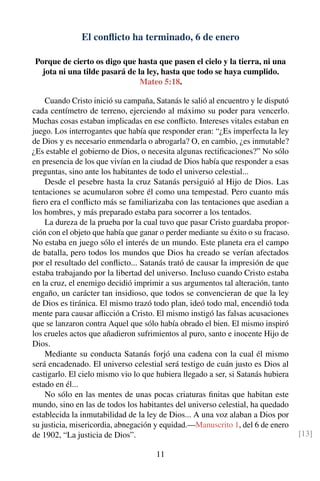 El conﬂicto ha terminado, 6 de enero
Porque de cierto os digo que hasta que pasen el cielo y la tierra, ni una
jota ni una tilde pasará de la ley, hasta que todo se haya cumplido.
Mateo 5:18.
Cuando Cristo inició su campaña, Satanás le salió al encuentro y le disputó
cada centímetro de terreno, ejerciendo al máximo su poder para vencerlo.
Muchas cosas estaban implicadas en ese conﬂicto. Intereses vitales estaban en
juego. Los interrogantes que había que responder eran: “¿Es imperfecta la ley
de Dios y es necesario enmendarla o abrogarla? O, en cambio, ¿es inmutable?
¿Es estable el gobierno de Dios, o necesita algunas rectiﬁcaciones?” No sólo
en presencia de los que vivían en la ciudad de Dios había que responder a esas
preguntas, sino ante los habitantes de todo el universo celestial...
Desde el pesebre hasta la cruz Satanás persiguió al Hijo de Dios. Las
tentaciones se acumularon sobre él como una tempestad. Pero cuanto más
ﬁero era el conﬂicto más se familiarizaba con las tentaciones que asedian a
los hombres, y más preparado estaba para socorrer a los tentados.
La dureza de la prueba por la cual tuvo que pasar Cristo guardaba propor-
ción con el objeto que había que ganar o perder mediante su éxito o su fracaso.
No estaba en juego sólo el interés de un mundo. Este planeta era el campo
de batalla, pero todos los mundos que Dios ha creado se verían afectados
por el resultado del conﬂicto... Satanás trató de causar la impresión de que
estaba trabajando por la libertad del universo. Incluso cuando Cristo estaba
en la cruz, el enemigo decidió imprimir a sus argumentos tal alteración, tanto
engaño, un carácter tan insidioso, que todos se convencieran de que la ley
de Dios es tiránica. El mismo trazó todo plan, ideó todo mal, encendió toda
mente para causar aﬂicción a Cristo. El mismo instigó las falsas acusaciones
que se lanzaron contra Aquel que sólo había obrado el bien. El mismo inspiró
los crueles actos que añadieron sufrimientos al puro, santo e inocente Hijo de
Dios.
Mediante su conducta Satanás forjó una cadena con la cual él mismo
será encadenado. El universo celestial será testigo de cuán justo es Dios al
castigarlo. El cielo mismo vio lo que hubiera llegado a ser, si Satanás hubiera
estado en él...
No sólo en las mentes de unas pocas criaturas ﬁnitas que habitan este
mundo, sino en las de todos los habitantes del universo celestial, ha quedado
establecida la inmutabilidad de la ley de Dios... A una voz alaban a Dios por
su justicia, misericordia, abnegación y equidad.—Manuscrito 1, del 6 de enero
de 1902, “La justicia de Dios”. [13]
11
 