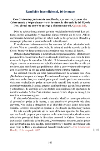 Rendición incondicional, 16 de mayo
Con Cristo estoy juntamente cruciﬁcado, y ya no vivo yo, mas vive
Cristo en mí; y lo que ahora vivo en la carne, lo vivo en la fe del Hijo de
Dios, el cual me amó y se entregó a sí mismo por mí. Gálatas 2:20.
Dios no aceptará nada menos que una rendición incondicional. Los cris-
tianos medio convertidos y pecadores nunca entraran en el cielo. Allí no
encontrarían felicidad; porque no saben nada de los principios elevados y
santos que gobiernan a los miembros de la familia real.
El verdadero cristiano mantiene las ventanas del alma orientadas hacia
el cielo. Vive en comunión con Jesús. Su voluntad está de acuerdo con la de
Cristo. Su mayor deseo consiste en asemejarse cada vez más al Señor...
Debemos luchar ferviente e incansablemente para alcanzar el ideal de Dios
para nosotros. No debemos hacerlo a título de penitencia, sino como la única
manera de lograr la verdadera felicidad. El único modo de conseguir paz y
alegría consiste en mantener una relación viviente con el que dio su vida por
nosotros, que murió para que pudiéramos vivir, y que vive para unir su poder
con los esfuerzos de los que están luchando para lograr la victoria.
La santidad consiste en estar permanentemente de acuerdo con Dios.
¿No lucharemos para ser lo que Cristo tanto desea que seamos, es a saber,
cristianos en hechos y en verdad, para que el mundo pueda ver en nuestras
vidas una revelación del poder salvador de la verdad? Este mundo es nuestra
escuela preparatoria. Mientras estemos aquí tendremos que enfrentar pruebas
y diﬁcultades. El enemigo de Dios tratará continuamente de apartarnos de
nuestra lealtad al Señor. Pero mientras nos aferremos al que se entregó por
nosotros, estaremos seguros.
El abrazo de Cristo abarca a todo el mundo. Murió en la cruz para destruir
al que tenía el poder de la muerte, y para erradicar el pecado de toda alma
creyente. Nos invita a ofrecernos en el altar del servicio como holocausto
viviente. Debemos consagrar sin reservas a Dios todo lo que tenemos y somos.
En esta escuela primaria de la tierra debemos aprender las lecciones
que nos han de preparar para ingresar en la escuela superior, donde nuestra
educación proseguirá bajo la dirección personal de Cristo. Entonces nos
explicará el signiﬁcado de su Palabra. ¿No obraremos nosotros, en los pocos
días de prueba que nos quedan, como hombres y mujeres que buscan vida
en el reino de Dios y una eternidad llena de bendiciones?—The Review and
Herald, 16 de mayo de 1907. [144]
147
 