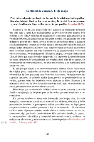 Santidad de corazón, 17 de mayo
Pero este es el pacto que haré con la casa de Israel después de aquellos
días, dice Jehová: Daré mi ley en su mente, y la escribiré en su corazón;
y yo seré a ellos por Dios, y ellos me serán por pueblo. Jeremías 31:33.
Cuando la ley de Dios está escrita en el corazón, se maniﬁesta mediante
una vida pura y santa. Los mandamientos de Dios no son letra muerta. Son
espíritu y son vida, y someten la imaginación y hasta los pensamientos a la
voluntad de Cristo. El corazón en el cual estén escritos será guardado con toda
diligencia porque de él mana la vida. Todos los que amen a Jesús y guarden
sus mandamientos tratarán de evitar hasta la misma apariencia del mal, no
porque estén obligados a hacerlo, sino porque estarán copiando un modelo
puro y sentirán aversión por todo lo que no esté de acuerdo con la ley escrita
en sus corazones. No manifestarán suﬁciencia propia, sino que conﬁarán en
Dios, el único que puede librarlos del pecado y la impureza. La atmósfera que
los rodee será pura; no contaminarán sus propias almas ni la de los demás. Se
complacerán en obrar con justicia, en amar misericordia y en humillarse para
andar con Dios.
El peligro que acecha a los que viven en estos últimos días es la ausencia
de religión pura, la falta de santidad de corazón. No han aceptado el poder
convertidor de Dios para que transforme sus caracteres. Profesan creer las
sagradas verdades, tal como la nación judía, pero al no poner en práctica la
verdad, ignoran tanto las Escrituras como el poder de Dios. El poder y la
inﬂuencia de la ley de Dios están en torno de ellos, pero no dentro de sus
almas, para renovarlos en verdadera santidad...
Dios desea que quien enseña la Biblia debe ser en su carácter y su vida
familiar un ejemplo de los principios de la verdad que está enseñando a sus
semejantes.
Lo que un hombre es, tiene más inﬂuencia que lo que dice. La vida
tranquila, consecuente y piadosa, es una epístola viviente, conocida y leída
por todos los hombres. Alguien puede hablar y escribir como un ángel, pero
sus procedimientos pueden parecerse a los de un demonio... El verdadero
carácter no es algo que se forma desde afuera, o con lo que uno se reviste,
sino que es algo que irradia desde adentro. Si la verdadera bondad, la pureza,
la mansedumbre, la humildad y la equidad moran en el corazón, ese hecho se
reﬂejará en el carácter, y tal carácter estará lleno de poder.—The Review and
Herald, 17 de mayo de 1887.[145]
148
 