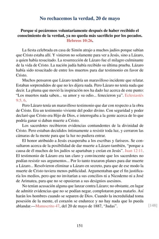 No rechacemos la verdad, 20 de mayo
Porque si pecáremos voluntariamente después de haber recibido el
conocimiento de la verdad, ya no queda más sacriﬁcio por los pecados.
Hebreos 10:26.
La ﬁesta celebrada en casa de Simón atrajo a muchos judíos porque sabían
que Cristo estaba allí. Y vinieron no solamente para ver a Jesús, sino a Lázaro,
a quien había resucitado. La resurrección de Lázaro fue el milagro culminante
de la vida de Cristo. La nación judía había recibido su última prueba. Lázaro
había sido resucitado de entre los muertos para dar testimonio en favor de
Cristo.
Muchos pensaron que Lázaro tendría un maravilloso incidente que relatar.
Estaban sorprendidos de que no les dijera nada. Pero Lázaro no tenía nada que
decir. La pluma que movió la inspiración nos ha dado luz acerca de este punto:
“Los muertos nada saben... su amor y su odio... fenecieron ya”. Eclesiastés
9:5, 6.
Pero Lázaro tenía un maravilloso testimonio que dar con respecto a la obra
de Cristo. Era un testimonio viviente del poder divino. Con seguridad y poder
declaró que Cristo era Hijo de Dios, e interrogaba a la gente acerca de lo que
podría ganar si daban muerte a Cristo.
Los sacerdotes recibieron evidencias contundentes de la divinidad de
Cristo. Pero estaban decididos íntimamente a resistir toda luz, y cerraron las
cámaras de la mente para que la luz no pudiera entrar.
El honor atribuido a Jesús exasperaba a los escribas y fariseos. Se con-
sultaron acerca de la posibilidad de dar muerte a Lázaro también, “porque a
causa de él muchos de los judíos se apartaban y creían en Jesús”. Juan 12:11.
El testimonio de Lázaro era tan claro y convincente que los sacerdotes no
podían resistir sus argumentos... Por lo tanto trazaron planes para dar muerte
a Lázaro... Resolvieron eliminar a Lázaro en secreto, para que de ese modo la
muerte de Cristo tuviera menos publicidad. Argumentaban que el ﬁn justiﬁca-
ría los medios, pero que no invitarían a sus concilios ni a Nicodemo ni a José
de Arimatea, para que no se opusieran a sus designios asesinos.
No tenían acusación alguna que lanzar contra Lázaro; no obstante, en lugar
de admitir evidencias que no se podían negar, complotaron para matarlo. Así
harán los hombres cuando se separen de Dios. Cuando la incredulidad toma
posesión de la mente, el corazón se endurece y no hay nada que lo pueda
ablandar.—Manuscrito 47, del 20 de mayo de 1887, “Judas”. [148]
151
 