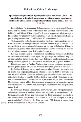 Unidad con Cristo, 21 de mayo
Apártese de iniquidad todo aquel que invoca el nombre de Cristo... Así
que, si alguno se limpia de estas cosas, será instrumento para honra,
santiﬁcado, útil al Señor, y dispuesto para toda buena obra. 2 Timoteo
2:19, 21.
La unidad con Cristo depende de la renovación de la mente por el Espíritu
Santo. De ese modo somos fortalecidos para caminar en novedad de vida,
habiendo recibido de Cristo el perdón de nuestros pecados. Quien tenga la
fe que obra por el amor y puriﬁca el alma, es un vaso limpio, santiﬁcado y
preparado para ser usado por el Maestro. El yo está muerto...
Toda desunión, todos los pensamientos, palabras y actos egoístas, son el
fruto de la obra de un espíritu impío sobre las mentes. Bajo la inﬂuencia de
este espíritu se pronuncian palabras que no revelan al Salvador. Cristo, la
esperanza de gloria, no se forma interiormente. Los que viven de esa manera
son pecadores, aunque estén disfrazados de santos...
Los que reciben a Cristo son mansos y humildes de corazón. Cristo abre
en sus corazones una fuente de agua viva que surge para vida eterna y que
refrigera el alma de los demás. Las vidas de los que se alimentan del pan de
vida y beben el agua de la salvación son puriﬁcadas por la gracia de Dios...
Estudiemos todos la Palabra. Nadie agobie su alma con tantas responsabi-
lidades que no pueda estudiar las preciosas lecciones que Cristo ha dado...
La Palabra de Dios es apenas medio comprendida. Si cada cual proclamara
un ayuno para su propia alma, para estudiar la Palabra de Dios con ferviente
oración y leer sólo los libros que pudieran ayudarle a obtener un conocimiento
más claro de ella, el pueblo de Dios tendría más salud y fortaleza espiri-
tual, más conocimiento y comprensión espiritual de lo que ahora maniﬁesta.
Necesitamos buscar a Dios de manera que sea precioso para nuestras almas.
Necesitamos que sea siempre nuestro huésped y compañero para no apartarnos
nunca de él.
Es privilegio de cada alma ser una con Cristo en Dios. Pero para lograrlo
debemos ser mansos y humildes, dispuestos a aprender y ser obedientes. ¿No
formaremos parte de los que consideran su deber conseguir, mediante la
oración ferviente y la práctica de la ﬁdelidad, la fe que obra por el amor y
puriﬁca el alma?—Carta 75, del 21 de mayo de 1900, dirigida al pastor G. A.
Irwin, presidente de la Asociación General.[149]
152
 