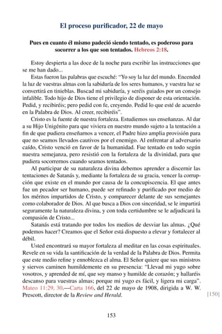 El proceso puriﬁcador, 22 de mayo
Pues en cuanto él mismo padeció siendo tentado, es poderoso para
socorrer a los que son tentados. Hebreos 2:18.
Estoy despierta a las doce de la noche para escribir las instrucciones que
se me han dado...
Estas fueron las palabras que escuché: “Yo soy la luz del mundo. Encended
la luz de vuestras almas con la sabiduría de los seres humanos, y vuestra luz se
convertirá en tinieblas. Buscad mi sabiduría, y seréis guiados por un consejo
infalible. Todo hijo de Dios tiene el privilegio de disponer de esta orientación.
Pedid, y recibiréis; pero pedid con fe, creyendo. Pedid lo que esté de acuerdo
en la Palabra de Dios. Al creer, recibiréis”.
Cristo es la fuente de nuestra fortaleza. Estudiemos sus enseñanzas. Al dar
a su Hijo Unigénito para que viviera en nuestro mundo sujeto a la tentación a
ﬁn de que pudiera enseñarnos a vencer, el Padre hizo amplia provisión para
que no seamos llevados cautivos por el enemigo. Al enfrentar al adversario
caído, Cristo venció en favor de la humanidad. Fue tentado en todo según
nuestra semejanza, pero resistió con la fortaleza de la divinidad, para que
pudiera socorrernos cuando seamos tentados.
Al participar de su naturaleza divina debemos aprender a discernir las
tentaciones de Satanás y, mediante la fortaleza de su gracia, vencer la corrup-
ción que existe en el mundo por causa de la concupiscencia. El que antes
fue un pecador ser humano, puede ser reﬁnado y puriﬁcado por medio de
los méritos impartidos de Cristo, y comparecer delante de sus semejantes
como colaborador de Dios. Al que busca a Dios con sinceridad, se le impartirá
seguramente la naturaleza divina, y con toda certidumbre se le adjudicará la
compasión de Cristo...
Satanás está tratando por todos los medios de desviar las almas. ¿Qué
podemos hacer? Creamos que el Señor está dispuesto a elevar y fortalecer al
débil.
Usted encontrará su mayor fortaleza al meditar en las cosas espirituales.
Revele en su vida la santiﬁcación de la verdad de la Palabra de Dios. Permita
que este medio reﬁne y ennoblezca el alma. El Señor quiere que sus ministros
y siervos caminen humildemente en su presencia: “Llevad mi yugo sobre
vosotros, y aprended de mí, que soy manso y humilde de corazón; y hallaréis
descanso para vuestras almas; porque mi yugo es fácil, y ligera mi carga”.
Mateo 11:29, 30.—Carta 166, del 22 de mayo de 1908, dirigida a W. W.
Prescott, director de la Review and Herald. [150]
153
 