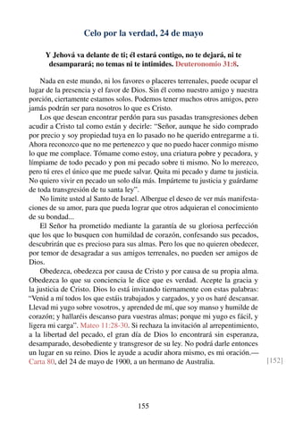 Celo por la verdad, 24 de mayo
Y Jehová va delante de ti; él estará contigo, no te dejará, ni te
desamparará; no temas ni te intimides. Deuteronomio 31:8.
Nada en este mundo, ni los favores o placeres terrenales, puede ocupar el
lugar de la presencia y el favor de Dios. Sin él como nuestro amigo y nuestra
porción, ciertamente estamos solos. Podemos tener muchos otros amigos, pero
jamás podrán ser para nosotros lo que es Cristo.
Los que desean encontrar perdón para sus pasadas transgresiones deben
acudir a Cristo tal como están y decirle: “Señor, aunque he sido comprado
por precio y soy propiedad tuya en lo pasado no he querido entregarme a ti.
Ahora reconozco que no me pertenezco y que no puedo hacer conmigo mismo
lo que me complace. Tómame como estoy, una criatura pobre y pecadora, y
límpiame de todo pecado y pon mi pecado sobre ti mismo. No lo merezco,
pero tú eres el único que me puede salvar. Quita mi pecado y dame tu justicia.
No quiero vivir en pecado un solo día más. Impárteme tu justicia y guárdame
de toda transgresión de tu santa ley”.
No limite usted al Santo de Israel. Albergue el deseo de ver más manifesta-
ciones de su amor, para que pueda lograr que otros adquieran el conocimiento
de su bondad...
El Señor ha prometido mediante la garantía de su gloriosa perfección
que los que lo busquen con humildad de corazón, confesando sus pecados,
descubrirán que es precioso para sus almas. Pero los que no quieren obedecer,
por temor de desagradar a sus amigos terrenales, no pueden ser amigos de
Dios.
Obedezca, obedezca por causa de Cristo y por causa de su propia alma.
Obedezca lo que su conciencia le dice que es verdad. Acepte la gracia y
la justicia de Cristo. Dios lo está invitando tiernamente con estas palabras:
“Venid a mí todos los que estáis trabajados y cargados, y yo os haré descansar.
Llevad mi yugo sobre vosotros, y aprended de mí, que soy manso y humilde de
corazón; y hallaréis descanso para vuestras almas; porque mi yugo es fácil, y
ligera mi carga”. Mateo 11:28-30. Si rechaza la invitación al arrepentimiento,
a la libertad del pecado, el gran día de Dios lo encontrará sin esperanza,
desamparado, desobediente y transgresor de su ley. No podrá darle entonces
un lugar en su reino. Dios le ayude a acudir ahora mismo, es mi oración.—
Carta 80, del 24 de mayo de 1900, a un hermano de Australia. [152]
155
 