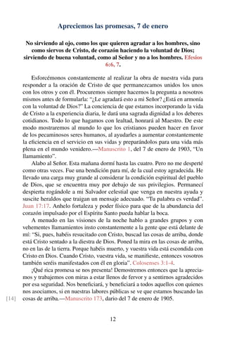 Apreciemos las promesas, 7 de enero
No sirviendo al ojo, como los que quieren agradar a los hombres, sino
como siervos de Cristo, de corazón haciendo la voluntad de Dios;
sirviendo de buena voluntad, como al Señor y no a los hombres. Efesios
6:6, 7.
Esforcémonos constantemente al realizar la obra de nuestra vida para
responder a la oración de Cristo de que permanezcamos unidos los unos
con los otros y con él. Procuremos siempre hacernos la pregunta a nosotros
mismos antes de formularla: “¿Le agradará esto a mi Señor? ¿Está en armonía
con la voluntad de Dios?” La conciencia de que estamos incorporando la vida
de Cristo a la experiencia diaria, le dará una sagrada dignidad a los deberes
cotidianos. Todo lo que hagamos con lealtad, honrará al Maestro. De este
modo mostraremos al mundo lo que los cristianos pueden hacer en favor
de los pecaminosos seres humanos, al ayudarles a aumentar constantemente
la eﬁciencia en el servicio en sus vidas y preparándolos para una vida más
plena en el mundo venidero.—Manuscrito 1, del 7 de enero de 1903, “Un
llamamiento”.
Alabo al Señor. Esta mañana dormí hasta las cuatro. Pero no me desperté
como otras veces. Fue una bendición para mí, de la cual estoy agradecida. He
llevado una carga muy grande al considerar la condición espiritual del pueblo
de Dios, que se encuentra muy por debajo de sus privilegios. Permanecí
despierta rogándole a mi Salvador celestial que venga en nuestra ayuda y
suscite heraldos que traigan un mensaje adecuado. “Tu palabra es verdad”.
Juan 17:17. Anhelo fortaleza y poder físico para que de la abundancia del
corazón impulsado por el Espíritu Santo pueda hablar la boca.
A menudo en las visiones de la noche hablo a grandes grupos y con
vehementes llamamientos insto constantemente a la gente que está delante de
mí: “Si, pues, habéis resucitado con Cristo, buscad las cosas de arriba, donde
está Cristo sentado a la diestra de Dios. Poned la mira en las cosas de arriba,
no en las de la tierra. Porque habéis muerto, y vuestra vida está escondida con
Cristo en Dios. Cuando Cristo, vuestra vida, se maniﬁeste, entonces vosotros
también seréis manifestados con él en gloria”. Colosenses 3:1-4.
¡Qué rica promesa se nos presenta! Demostremos entonces que la aprecia-
mos y trabajemos con miras a estar llenos de fervor y a sentirnos agradecidos
por esa seguridad. Nos beneﬁciará, y beneﬁciará a todos aquellos con quienes
nos asociamos, si en nuestras labores públicas se ve que estamos buscando las
cosas de arriba.—Manuscrito 173, dario del 7 de enero de 1905.[14]
12
 