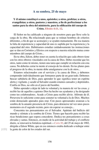 A su sombra, 25 de mayo
Y él mismo constituyó a unos, apóstoles; a otros, profetas; a otros,
evangelistas; a otros, pastores y maestros, a ﬁn de perfeccionar a los
santos para la obra del ministerio, para la ediﬁcación del cuerpo de
Cristo. Efesios 4:11, 12.
El Señor no ha caliﬁcado a ninguno de nosotros para que lleve solo la
carga de la obra. Ha relacionado para que se reúnan hombres de criterios
diferentes, a ﬁn de que se aconsejen y se ayuden mutuamente. De esa manera
la falta de experiencia y capacidad de uno es suplida por la experiencia y la
capacidad del otro. Debiéramos estudiar cuidadosamente las instrucciones
que se dan en Corintios y Efesios con respecto a nuestra relación mutua como
miembros del cuerpo de Cristo...
En tu obra, Edson, debes tener en cuenta la relación que cada obrero tiene
con los otros obreros vinculados con la causa de Dios. Debes recordar que los
otros, tanto como tú mismo, tienen una tarea que cumplir en relación con esta
causa. No deberías cerrar tu mente al consejo de los demás. En tus planes para
el progreso de la obra, tu mente debe amalgamarse con la de otros...
Estamos relacionados con el servicio y la causa de Dios, y debemos
comprender individualmente que formamos parte de un gran todo. Debemos
buscar sabiduría de Dios, para aprender lo que signiﬁca tener un espíritu
alerta y vigilante, y acudir al Salvador cuando estamos cansados y deprimidos.
Confía en Dios, no sólo en el juicio del hombre.
Debes aprender a dejar de lado tu voluntad y tu manera de ver las cosas, y
recibir luz de aquellos a quienes Dios ha hecho sus ayudantes y ha designado
como tus colaboradores. Acude a Cristo para recibir alivio. Aférrate de él.
Persevera lo suﬁciente como para someter tu voluntad a la de Dios. Muchos
están demasiado apurados para orar. Con pasos apresurados avanzan a la
sombra de la amante presencia de Cristo, para detenerse tal vez unos pocos
momentos en el sagrado recinto, pero sin esperar su consejo...
Concentra tus pensamientos en el Salvador. Apártate del bullicio del
mundo y siéntate a la sombra de Cristo. Tienes que hacerlo para recibir las
ricas bendiciones que espera concederte. Dedica tus pensamientos a cosas
elevadas y santas. Entonces, en medio de la actividad del trabajo y el conﬂicto
diario, se renovará tu fortaleza espiritual.—Carta 80, del 25 de mayo de 1902,
dirigida a Edson White, que en ese entonces estaba dedicado a trabajar entre
la gente de color de los estados del sur.[153]
156
 