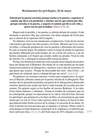 Reclamemos los privilegios, 26 de mayo
Entrad por la puerta estrecha; porque ancha es la puerta y espacioso el
camino que lleva a la perdición, y muchos son los que entran por ella;
porque estrecha es la puerta, y angosto el camino que lleva a la vida, y
pocos son los que la hallan. Mateo 7:13, 14.
Hagan todo lo posible, y las puertas se abrirán delante de ustedes. Cada
momento es precioso. Hay que convencer a las almas alejadas de Cristo para
que se aferren de la esperanza del Evangelio...
No debemos vivir en este mundo para complacernos. Cada día de nuestra
vida tenemos que hacer una obra austera y ferviente. Miramos por fe las cosas
invisibles, y al hacerlo perdemos de vista las pruebas y diﬁcultades del camino.
El cielo es nuestro hogar. No podemos correr el riesgo de perder la esperanza
que hemos albergado por tanto tiempo, de ver a Jesús tal corno es, y de ser
hechos semejantes a él. Espero que ustedes cuiden sus pisadas. Vivan la vida
de oración y fe, y obtengan la inmarcesible corona de gloria.
No hay otro método por medio del cual se pueda salvar ninguno de nosotros
fuera del ideado por el Redentor. Por medio de su vida terrenal nos ha dado
ilustraciones prácticas de abnegación y sacriﬁcio, con la idea de mostrarnos lo
que quiere que seamos. “Porque he descendido del cielo - dice Cristo -, no
para hacer mi voluntad, sino la voluntad del que me envió”. Juan 6:38.
No podemos ser cristianos mientras vivimos para complacernos. Si segui-
mos al Maestro, debemos entrar por la puerta estrecha de la abnegación. Para
muchos de los que profesan piedad, esta puerta de la abnegación es demasiado
estrecha. Quieren una senda más fácil y están tratando de ascender por otro
camino. No quieren seguir en las huellas de nuestro Redentor. A los tales
Cristo llama ladrones y robadores. Toman el nombre de cristianos, que no
les corresponde, porque no representan en su vida la vida de Cristo. Invocan
los privilegios que pertenecen a los hijos de Dios, en circunstancias que nada
tienen que ver con él. Viven vidas egoístas sobre la tierra y no hacen la obra
que debieran haber hecho en favor de la verdad y la salvación de las almas. Es
triste el destino de estas personas que se engañan a sí mismas. Nunca verán el
cielo porque no están dispuestas a participar de la vergüenza y el reproche que
Jesús sufrió por ellas.—Carta 30, del 26 de mayo de 1874, dirigida a sus hijos. [154]
157
 