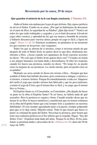 Reverencia por la causa, 29 de mayo
Que guarden el misterio de la fe con limpia conciencia. 1 Timoteo 3:9.
Alabo al Señor esta mañana por la paz de que disfruto. Hay reposo perfecto
en mí en el Señor. Confío en su amor. ¿Por qué no habríamos de descansar
en el amor de Dios, la seguridad de su Palabra? ¿Qué dijo Jesús? “Venid a mí
todos los que estáis trabajados y cargados, y yo os haré descansar. Llevad mi
yugo sobre vosotros, y aprended de mí, que soy manso y humilde de corazón;
y hallaréis descanso para vuestras almas; porque mi yugo es fácil, y ligera mi
carga”. Mateo 11:28-30. Entonces acudamos; no perdamos ni un momento
los que creemos en Jesucristo, sino vengamos.
Todos los que se aferran de sí mismos, como si tuvieran miedo de que
después de todo el Señor Jesús no quiere decir lo que dice, deshonran mu-
chísimo a Dios. ¿Acaso cuando nos apartamos de Jesús nuestras acciones
no dicen: “No creo que el Señor Jesús quiera decir esto”? Ustedes no tratan
a sus amigos humanos con tanta duda y desconﬁanza. Si ellos los respetan,
cuando les hacen una promesa, ustedes no dicen: “No tengo fe; no puedo
creer en ninguna de sus promesas. Lo siento mucho, pero no puedo creer en
su palabra”.
Mediante sus actos ustedes le dicen esto mismo a Dios... Siempre que han
acudido al Señor han hallado descanso, pero comienzan a indagar, a mirarse a
sí mismos, a tenerse lástima. Pongan ﬁn inmediatamente a todo eso. Sáquense
del cuello el yugo que ustedes mismos han fabricado y que les pesa tantísimo,
y tomen el yugo de Cristo, que él mismo dice es fácil, y su carga, que él mismo
dice es liviana...
El Espíritu Santo es el Consolador, su Consolador. ¿Ha dejado de hacer
su parte en la obra el Espíritu Santo? Si así fuera, no habría nada de qué
acusarlos. Pero la promesa es segura y ﬁrme. Cuando ustedes dicen que no
tienen fe en Dios lo hacen mentiroso y maniﬁestan que no tienen conﬁanza
en la obra del Espíritu Santo que está siempre listo a ayudarnos en nuestras
debilidades. El está siempre aguardando junto a la puerta, siempre golpeando
para que se lo deje entrar. Déjenlo entrar. Todo lo que tienen que hacer es
poner su voluntad de parte del Señor. Necesitan la promesa, pero tienen que
tener una conﬁanza perfecta en el Ser inﬁnito que la respalda. Digan: “Soy del
Señor. Creo”. Expulsen toda duda del alma. Tengan fe en Dios. El los ama.
Jamás se permitan dudar o desconﬁar de él.—Manuscrito 80, dario del 29 de
mayo de 1893.[157]
160
 