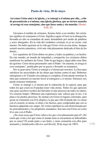 Punto de vista, 30 de mayo
Así como Cristo amó a la iglesia, y se entregó a sí mismo por ella... a ﬁn
de presentársela a sí mismo, una iglesia gloriosa, que no tuviese mancha
ni arruga ni cosa semejante, sino que fuese santa y sin mancha. Efesios
5:25, 27.
Llevamos el nombre de cristianos. Seamos ﬁeles a ese nombre. Ser cristia-
nos signiﬁca ser semejantes a Cristo. Signiﬁca seguir a Cristo en la abnegación,
llevando en alto su estandarte de amor, honrándolo por medio de palabras
y actos abnegados. En la vida del verdadero cristiano el yo no existe: está
muerto. No hubo egoísmo en la vida que Cristo vivió en esta tierra. Aunque
asumió nuestra naturaleza, vivió una vida plenamente dedicada al bien de los
demás...
Los seguidores de Cristo deben ser puros y leales en palabras y en hechos.
En este mundo, un mundo de iniquidad y corrupción, los cristianos deben
manifestar los atributos de Cristo. Todo lo que hagan y digan debe estar libre
de egoísmo. Cristo desea presentarlos ante el Padre “sin mancha, ni arruga ni
cosa semejante”, puriﬁcados por su gracia y llevando su semejanza.
Por su gran amor, Cristo se entregó a sí mismo por nosotros. Lo hizo para
satisfacer las necesidades de las almas que luchan contra el mal. Debemos
entregarnos a él. Cuando esta entrega es completa, Cristo puede terminar la
obra que comenzó en nuestro favor al entregarse a sí mismo. Entonces nos
puede restaurar totalmente.
Cristo se entregó a sí mismo por la redención de la especie, para que
todos los que creen en él puedan tener vida eterna. Todos los que aprecien
este gran sacriﬁcio reciben del Salvador el más precioso de todos los dones:
Un corazón limpio. Obtienen una experiencia más valiosa que el oro, o la
plata o las piedras preciosas. Se sientan con Cristo en lugares celestiales, para
gozar en comunión con él la alegría y la paz que sólo él puede dar. Lo aman
con el corazón, la mente, el alma y las fuerzas, pues comprenden que son su
herencia adquirida con sangre. Su visión espiritual no está distorsionada por
los procedimientos y los propósitos mundanos. Son uno con Cristo así como
él es uno con el Padre.
¿No creen acaso que Cristo valora a los que viven plenamente para él? ¿No
creen que visita a los que como el amado Juan se encuentran en diﬁcultades
por su causa? El acude junto a sus ﬁeles, y tiene comunión con ellos para
animarlos y fortalecerlos (Review and Herald, 30 de mayo de 1907). [158]
161
 