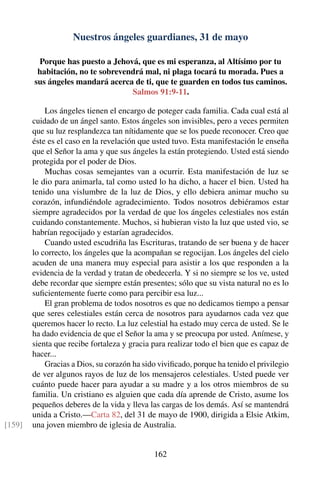 Nuestros ángeles guardianes, 31 de mayo
Porque has puesto a Jehová, que es mi esperanza, al Altísimo por tu
habitación, no te sobrevendrá mal, ni plaga tocará tu morada. Pues a
sus ángeles mandará acerca de ti, que te guarden en todos tus caminos.
Salmos 91:9-11.
Los ángeles tienen el encargo de poteger cada familia. Cada cual está al
cuidado de un ángel santo. Estos ángeles son invisibles, pero a veces permiten
que su luz resplandezca tan nítidamente que se los puede reconocer. Creo que
éste es el caso en la revelación que usted tuvo. Esta manifestación le enseña
que el Señor la ama y que sus ángeles la están protegiendo. Usted está siendo
protegida por el poder de Dios.
Muchas cosas semejantes van a ocurrir. Esta manifestación de luz se
le dio para animarla, tal como usted lo ha dicho, a hacer el bien. Usted ha
tenido una vislumbre de la luz de Dios, y ello debiera animar mucho su
corazón, infundiéndole agradecimiento. Todos nosotros debiéramos estar
siempre agradecidos por la verdad de que los ángeles celestiales nos están
cuidando constantemente. Muchos, si hubieran visto la luz que usted vio, se
habrían regocijado y estarían agradecidos.
Cuando usted escudriña las Escrituras, tratando de ser buena y de hacer
lo correcto, los ángeles que la acompañan se regocijan. Los ángeles del cielo
acuden de una manera muy especial para asistir a los que responden a la
evidencia de la verdad y tratan de obedecerla. Y si no siempre se los ve, usted
debe recordar que siempre están presentes; sólo que su vista natural no es lo
suﬁcientemente fuerte como para percibir esa luz...
El gran problema de todos nosotros es que no dedicamos tiempo a pensar
que seres celestiales están cerca de nosotros para ayudarnos cada vez que
queremos hacer lo recto. La luz celestial ha estado muy cerca de usted. Se le
ha dado evidencia de que el Señor la ama y se preocupa por usted. Anímese, y
sienta que recibe fortaleza y gracia para realizar todo el bien que es capaz de
hacer...
Gracias a Dios, su corazón ha sido viviﬁcado, porque ha tenido el privilegio
de ver algunos rayos de luz de los mensajeros celestiales. Usted puede ver
cuánto puede hacer para ayudar a su madre y a los otros miembros de su
familia. Un cristiano es alguien que cada día aprende de Cristo, asume los
pequeños deberes de la vida y lleva las cargas de los demás. Así se mantendrá
unida a Cristo.—Carta 82, del 31 de mayo de 1900, dirigida a Elsie Atkim,
una joven miembro de iglesia de Australia.[159]
162
 