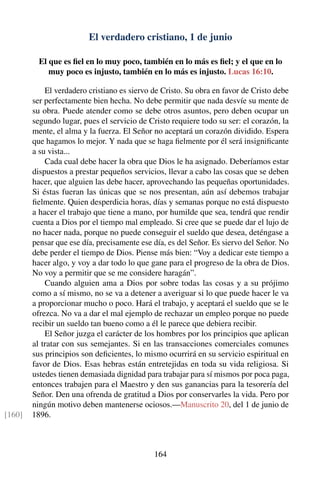 El verdadero cristiano, 1 de junio
El que es ﬁel en lo muy poco, también en lo más es ﬁel; y el que en lo
muy poco es injusto, también en lo más es injusto. Lucas 16:10.
El verdadero cristiano es siervo de Cristo. Su obra en favor de Cristo debe
ser perfectamente bien hecha. No debe permitir que nada desvíe su mente de
su obra. Puede atender como se debe otros asuntos, pero deben ocupar un
segundo lugar, pues el servicio de Cristo requiere todo su ser: el corazón, la
mente, el alma y la fuerza. El Señor no aceptará un corazón dividido. Espera
que hagamos lo mejor. Y nada que se haga ﬁelmente por él será insigniﬁcante
a su vista...
Cada cual debe hacer la obra que Dios le ha asignado. Deberíamos estar
dispuestos a prestar pequeños servicios, llevar a cabo las cosas que se deben
hacer, que alguien las debe hacer, aprovechando las pequeñas oportunidades.
Si éstas fueran las únicas que se nos presentan, aún así debemos trabajar
ﬁelmente. Quien desperdicia horas, días y semanas porque no está dispuesto
a hacer el trabajo que tiene a mano, por humilde que sea, tendrá que rendir
cuenta a Dios por el tiempo mal empleado. Si cree que se puede dar el lujo de
no hacer nada, porque no puede conseguir el sueldo que desea, deténgase a
pensar que ese día, precisamente ese día, es del Señor. Es siervo del Señor. No
debe perder el tiempo de Dios. Piense más bien: “Voy a dedicar este tiempo a
hacer algo, y voy a dar todo lo que gane para el progreso de la obra de Dios.
No voy a permitir que se me considere haragán”.
Cuando alguien ama a Dios por sobre todas las cosas y a su prójimo
como a sí mismo, no se va a detener a averiguar si lo que puede hacer le va
a proporcionar mucho o poco. Hará el trabajo, y aceptará el sueldo que se le
ofrezca. No va a dar el mal ejemplo de rechazar un empleo porque no puede
recibir un sueldo tan bueno como a él le parece que debiera recibir.
El Señor juzga el carácter de los hombres por los principios que aplican
al tratar con sus semejantes. Si en las transacciones comerciales comunes
sus principios son deﬁcientes, lo mismo ocurrirá en su servicio espiritual en
favor de Dios. Esas hebras están entretejidas en toda su vida religiosa. Si
ustedes tienen demasiada dignidad para trabajar para sí mismos por poca paga,
entonces trabajen para el Maestro y den sus ganancias para la tesorería del
Señor. Den una ofrenda de gratitud a Dios por conservarles la vida. Pero por
ningún motivo deben mantenerse ociosos.—Manuscrito 20, del 1 de junio de
1896.[160]
164
 