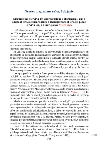 Nuestro magnánimo señor, 2 de junio
Ninguno puede servir a dos señores; porque o aborrecerá al uno y
amará al otro, o estimará al uno y menospreciará al otro. No podéis
servir a Dios y a las riquezas. Mateo 6:24.
Está claramente escrito en el corazón irregenerado y en el mundo caí-
do: “Todos procuran lo suyo propio”. El egoísmo es la gran ley de nuestra
naturaleza degenerada. El egoísmo ocupa en el alma el lugar donde Cristo
debería estar entronizado. Pero el Señor requiere perfecta obediencia; y si
verdaderamente deseamos servirle, no habrá dudas en nuestra mente acerca
de si vamos a obedecer sus requerimientos o si vamos a dedicarnos a nuestros
intereses temporales.
El Señor de gloria no consultó su conveniencia o su placer cuando dejó su
alto puesto de comando para convertirse en varón de dolores experimentado
en quebranto, para aceptar la ignominia y la muerte a ﬁn de librar al hombre de
las consecuencias de su desobediencia. Jesús murió, no para salvar al hombre
en sus pecados, sino de sus pecados. Debemos eliminar el error de nuestros
caminos, tomar nuestra cruz y seguir a Cristo, subyugar el yo y obedecer a
Dios a cualquier costo.
Los que profesan servir a Dios, pero en realidad sirven a las riquezas,
recibirán su castigo. No se justiﬁcará a nadie que desobedezca para lograr
ganancias mundanales. Si Dios tuviera que excusar a uno, tendría que excusar
a todos. Los que desprecian las expresas instrucciones de Dios para lograr
ventajas personales, están acumulando ayes para el futuro de sus vidas. Cristo
dijo: “¿No está escrito: Mi casa será llamada casa de oración para todas las
naciones? Mas vosotros la habéis hecho cueva de ladrones”. Marcos 11:17. El
pueblo de Dios debería investigar cuidadosamente si no ha hecho un mercado
de la casa de Dios, como los judíos de antaño.
Muchos han caído en el pecado de sacriﬁcar su religión por causa de las
ganancias mundanales, conservando una forma de piedad, pero con la mente
puesta por completo en el logro de ventajas temporales. Pero la ley de Dios
debe ser considerada prioridad absoluta, y debe ser obedecida tanto en el
espíritu como en la letra. Jesús, nuestro gran ejemplo, nos enseñó la estricta
obediencia mediante su vida y su muerte. Murió, el justo por el injusto, el
inocente por el culpable, para preservar el honor de la ley de Dios, y al mismo
tiempo impedir que el hombre pereciera totalmente...
Dios no le ha quitado nada al hombre de lo que puede promover su
felicidad y asegurarle las riquezas eternas. Ha revestido de belleza la tierra,
y la ha provisto de todo lo necesario para el bienestar del hombre durante su
vida temporal (Sings of the Times, del 2 de junio de 1887). [161]
165
 