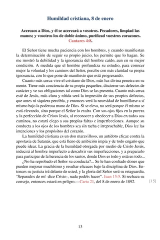 Humildad cristiana, 8 de enero
Acercaos a Dios, y él se acercará a vosotros. Pecadores, limpiad las
manos; y vosotros los de doble ánimo, puriﬁcad vuestros corazones.
Cantares 4:8.
El Señor tiene mucha paciencia con los hombres, y cuando maniﬁestan
la determinación de seguir su propio juicio, les permite que lo hagan. Se
me mostró la debilidad y la ignorancia del hombre caído, aun en su mejor
condición. A medida que el hombre profundiza su estudio, para conocer
mejor la voluntad y los caminos del Señor, percibe con más claridad su propia
ignorancia, con lo que pone de maniﬁesto que está progresando.
Cuanto más cerca vive el cristiano de Dios, más luz divina penetra en su
mente. Tiene más conciencia de su propia pequeñez, discierne sus defectos de
carácter y ve sus obligaciones tal como Dios se las presenta. Cuanto más cerca
esté de Jesús, más clara y nítida será la impresión de sus propios defectos,
que antes ni siquiera percibía, y entonces verá la necesidad de humillarse a sí
mismo bajo la poderosa mano de Dios. Si se eleva, no será porque él mismo se
está elevando, sino porque el Señor lo exalta. Con sus ojos ﬁjos en la pureza
y la perfección de Cristo Jesús, al reconocer y obedecer a Dios en todos sus
caminos, no estará ciego a sus propias faltas e imperfecciones. Aunque su
conducta a los ojos de los hombres sea sin tacha e irreprochable, Dios lee las
intenciones y los propósitos del corazón.
La humildad cristiana es un don maravilloso, un antídoto eﬁcaz contra la
apostasía de Satanás, que está lleno de ambición impía y de todo engaño que
puede idear. La gracia de la humildad otorgada por medio de Cristo Jesús,
inducirá al hombre imperfecto a descubrir sus imperfecciones, y a prepararlo
para participar de la herencia de los santos, donde Dios es todo y está en todo...
¿No ha reprobado el Señor su conducta?... Se le han conﬁado dones que
pueden mejorar muchísimo y resultar eﬁcaces bajo la disciplina de Dios. En-
tonces su justicia irá delante de usted, y la gloria del Señor será su retaguardia.
“Separados de mí -dice Cristo-, nada podéis hacer”. Juan 15:5. Si rechaza su
consejo, entonces estará en peligro.—Carta 21, del 8 de enero de 1892. [15]
13
 