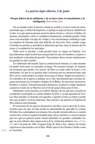 La puerta sigue abierta, 3 de junio
Porque Jehová da la sabiduría, y de su boca viene el conocimiento y la
inteligencia. Proverbios 2:6.
En un mundo como el nuestro, donde la verdad y el error están tan entre-
mezclados que es difícil distinguirlos, es peligroso dejar de buscar sabiduría de
lo alto. Los que quieren prestar atención ahora mismo y volverse al Señor sin
demora, ubicándose sobre el verdadero fundamento, recibirán perdón. Todo
error está mezclado con algo de verdad y esta circunstancia contribuye a que
los engaños de Satanás sean más difíciles de discernir. Pero cuando venga
el tiempo de prueba se percibirá la diferencia que hay entre la justicia de los
justos y la maldad de los malvados.
Todo error es pecado, y todo pecado tiene su origen en Satanás. Los
procedimientos equivocados han enceguecido los ojos de hombres y mujeres y
han anublado su facultad de percibir. Necesitamos ahora mismo mantenernos
en guardia en todo sentido...
Los habitantes del mundo, bajo la conducción de Satanás, se están uniendo
en atados listos para ser lanzados al fuego. No tenemos tiempo, ni siquiera
un momento que perder. Los juicios de Dios ya están sobre la tierra, y los
obstinados, los que no se quieren dejar convencer por las amonestaciones que
Dios envía, serán unidos en atados listos para el fuego. Salgan los pastores y
los miembros de la iglesia a trabajar en la viña. Encontrarán qué cosechar do-
quiera proclamen las olvidadas verdades de la Biblia. Se necesitan misioneros,
hombres y mujeres. Encontrarán gente dispuesta a aceptar la verdad, dispuesta
a ponerse al lado de su Maestro con el ﬁn de ganar almas para Cristo...
Multitudes serán reunidas en el alfolí. Muchos de los que han conocido la
verdad han corrompido su camino delante de Dios y se han apartado de la fe.
Las ﬁlas raleadas se llenarán con aquellos a quienes Cristo se reﬁere cuando
dice que acuden a la hora undécima. Hay muchos con quienes el Espíritu de
Dios todavía está luchando.
El momento de los juicios destructivos de Dios será la hora de la mise-
ricordia para los que no han tenido la oportunidad de aprender la verdad.
El Señor los contemplará con ternura. Su corazón misericordioso se sentirá
conmovido; su brazo seguirá extendido para salvar, mientras se cierra la puerta
para los que no quieren entrar. Serán admitidos en grandes cantidades los
que en estos últimos días oigan acerca de la verdad por primera vez.—Carta
103, del 3 de junio de 1903, al pastor Jorge B. Starr y Sra., obreros de mucha
experiencia relacionados con la Hna. White tanto en los Estados Unidos como
en Australia.[162]
166
 