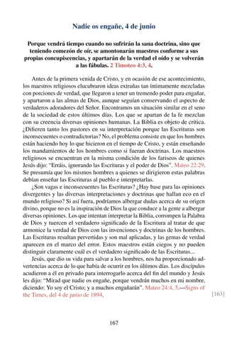 Nadie os engañe, 4 de junio
Porque vendrá tiempo cuando no sufrirán la sana doctrina, sino que
teniendo comezón de oír, se amontonarán maestros conforme a sus
propias concupiscencias, y apartarán de la verdad el oído y se volverán
a las fábulas. 2 Timoteo 4:3, 4.
Antes de la primera venida de Cristo, y en ocasión de ese acontecimiento,
los maestros religiosos elucubraron ideas extrañas tan íntimamente mezcladas
con porciones de verdad, que llegaron a tener un tremendo poder para engañar,
y apartaron a las almas de Dios, aunque seguían conservando el aspecto de
verdaderos adoradores del Señor. Encontramos un situación similar en el seno
de la sociedad de estos últimos días. Los que se apartan de la fe mezclan
con su creencia diversas opiniones humanas. La Biblia es objeto de crítica.
¿Diﬁeren tanto los pastores en su interpretación porque las Escrituras son
inconsecuentes o contradictorias? No, el problema consiste en que los hombres
están haciendo hoy lo que hicieron en el tiempo de Cristo, y están enseñando
los mandamientos de los hombres como si fueran doctrinas. Los maestros
religiosos se encuentran en la misma condición de los fariseos de quienes
Jesús dijo: “Erráis, ignorando las Escrituras y el poder de Dios”. Mateo 22:29.
Se presumía que los mismos hombres a quienes se dirigieron estas palabras
debían enseñar las Escrituras al pueblo e interpretarlas.
¿Son vagas e inconsecuentes las Escrituras? ¿Hay base para las opiniones
divergentes y las diversas interpretaciones y doctrinas que hallan eco en el
mundo religioso? Si así fuera, podríamos albergar dudas acerca de su origen
divino, porque no es la inspiración de Dios la que conduce a la gente a albergar
diversas opiniones. Los que intentan interpretar la Biblia, corrompen la Palabra
de Dios y tuercen el verdadero signiﬁcado de la Escritura al tratar de que
armonice la verdad de Dios con las invenciones y doctrinas de los hombres.
Las Escrituras resultan pervertidas y son mal aplicadas, y las gemas de verdad
aparecen en el marco del error. Estos maestros están ciegos y no pueden
distinguir claramente cuál es el verdadero signiﬁcado de las Escrituras...
Jesús, que dio su vida para salvar a los hombres, nos ha proporcionado ad-
vertencias acerca de lo que había de ocurrir en los últimos días. Los discípulos
acudieron a él en privado para interrogarlo acerca del ﬁn del mundo y Jesús
les dijo: “Mirad que nadie os engañe, porque vendrán muchos en mi nombre,
diciendo: Yo soy el Cristo; y a muchos engañarán”. Mateo 24:4, 5.—Signs of
the Times, del 4 de junio de 1894. [163]
167
 