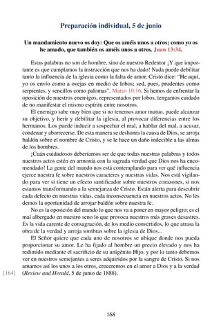 Preparación individual, 5 de junio
Un mandamiento nuevo os doy: Que os améis unos a otros; como yo os
he amado, que también os améis unos a otros. Juan 13:34.
Estas palabras no son de hombre, sino de nuestro Redentor ¡Y que impor-
tante es que cumplamos la instrucción que nos ha dado! Nada puede debilitar
tanto la inﬂuencia de la iglesia como la falta de amor. Cristo dice: “He aquí,
yo os envío como a ovejas en medio de lobos; sed, pues, prudentes como
serpientes, y sencillos como palomas”. Mateo 10:16. Si hemos de enfrentar la
oposición de nuestros enemigos, representados por lobos, tengamos cuidado
de no manifestar el mismo espíritu entre nosotros.
El enemigo sabe muy bien que si no tenemos amor mutuo, puede alcanzar
su objetivo, y herir y debilitar la iglesia, al provocar diferencias entre los
hermanos. Los puede inducir a sospechar el mal, a hablar del mal, a acusar,
condenar y aborrecerse. De esta manera se deshonra la causa de Dios, se arroja
baldón sobre el nombre de Cristo, y se le hace un daño indecible a las almas
de los hombres.
¡Cuán cuidadosos deberíamos ser de que todas nuestras palabras y todos
nuestros actos estén en armonía con la sagrada verdad que Dios nos ha enco-
mendado! La gente del mundo nos está contemplando para ver qué inﬂuencia
ejerce nuestra fe sobre nuestros caracteres y nuestras vidas. Nos está vigilan-
do para ver si tiene un efecto santiﬁcador sobre nuestros corazones, si nos
estamos transformando a la semejanza de Cristo. Están alerta para descubrir
cada defecto en nuestras vidas, cada inconsecuencia en nuestros actos. No les
demos la oportunidad de arrojar baldón sobre nuestra fe.
No es la oposición del mundo lo que nos va a poner en mayor peligro; es el
mal albergado en nuestro seno lo que provoca nuestros más graves desastres.
Es la vida carente de consagración, de los medio convertidos, lo que atrasa la
obra de la verdad y arroja sombras sobre la iglesia de Dios...
El Señor quiere que cada uno de nosotros se ubique donde nos pueda
proporcionar su amor. Le ha ﬁjado al hombre un precio elevado y nos ha
redimido mediante el sacriﬁcio de su unigénito Hijo, y por lo tanto debemos
ver en nuestros semejantes a seres adquiridos por la sangre de Cristo. Si nos
amamos así los unos a los otros, creceremos en el amor a Dios y a la verdad
(Review and Herald, 5 de junio de 1888).[164]
168
 