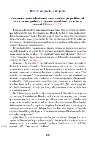 Bástete su gracia, 7 de junio
Ocupaos en vuestra salvación con temor y temblor, porque Dios es el
que en vosotros produce así el querer como el hacer, por su buena
voluntad. Filipenses 2:12, 13.
Cada uno de nosotros tiene una obra que hacer para su propia salvación,
que debe cumplir todo lo requerido por Dios. El Señor no hace nada aparte
del instrumento por medio del cual se debe hacer su obra. Su gracia basta
para obrar en los suyos y por medio de ellos en el cumplimiento de todas sus
promesas, al mismo tiempo que aquel a quien se conﬁere dicha gracia debe
obedecer todos sus mandamientos.
El resultado de los requerimientos divinos consiste en lograr que su pueblo
salga del mundo y se separe de él, sin tener comunión alguna con las obras
infructuosas de las tinieblas. Sin santidad “nadie verá al Señor”. Hebreos
12:14. “Cualquiera, pues, que quiera ser amigo del mundo, se constituye en
enemigo de Dios”. Santiago 4:4.
Mientras el Señor obra en favor de nosotros, debemos obrar en beneﬁcio
de nosotros mismos. Cuando el Señor nos envía sus siervos con reprensiones,
prevenciones y advertencias, no debemos apartarnos ni rehusar recibir el
mensaje porque no proviene de hombres eruditos. No debemos decir: “No
necesito este mensaje”. Todo mensaje que Dios les envía por medio de su
mensajero es para bien, para enseñarles en forma más perfecta el camino de
la salvación. ¿Qué otros medios tiene Dios para comunicar su voluntad a los
hombres fuera de los mensajeros que él ha escogido? ¿No tienen temor de
aceptar la porción del mensaje que les agrada y rechazar la que se cruza con
la senda de ustedes?
No deben expresar sus dudas. Son insinuaciones de Satanás. Si no respetan
las maneras y los medios que Dios ha empleado para alcanzarlos, ¿han pensado
qué medios puede tener en reserva para llegar hasta ustedes? ¿No ha sido
acaso un tremendo error de ustedes criticar a los ministros de Dios, hablar
livianamente de aquellos a quienes el apóstol los ha intimado a tener en gran
estima por causa de su obra? ¿Rehusarán los hombres y las mujeres de limitada
experiencia recibir ayuda de parte de los instrumentos que Dios ha establecido,
es a saber, sus pastores?...
¿Qué clase de respeto piensan ustedes que tendrán sus hijos por los men-
sajeros de Dios después que se han arrogado el derecho de expresarse irrespe-
tuosamente de esos hombres como lo han hecho?—Manuscrito 37, del 7 de
junio de 1887, “Cooperemos con Dios”.[166]
170
 