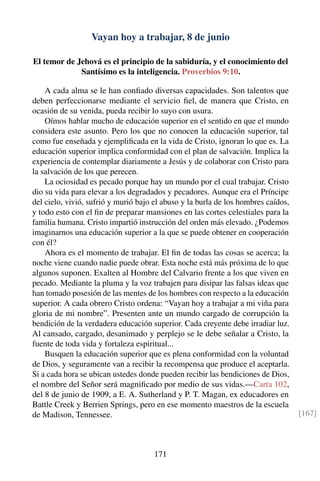 Vayan hoy a trabajar, 8 de junio
El temor de Jehová es el principio de la sabiduría, y el conocimiento del
Santísimo es la inteligencia. Proverbios 9:10.
A cada alma se le han conﬁado diversas capacidades. Son talentos que
deben perfeccionarse mediante el servicio ﬁel, de manera que Cristo, en
ocasión de su venida, pueda recibir lo suyo con usura.
Oímos hablar mucho de educación superior en el sentido en que el mundo
considera este asunto. Pero los que no conocen la educación superior, tal
como fue enseñada y ejempliﬁcada en la vida de Cristo, ignoran lo que es. La
educación superior implica conformidad con el plan de salvación. Implica la
experiencia de contemplar diariamente a Jesús y de colaborar con Cristo para
la salvación de los que perecen.
La ociosidad es pecado porque hay un mundo por el cual trabajar. Cristo
dio su vida para elevar a los degradados y pecadores. Aunque era el Príncipe
del cielo, vivió, sufrió y murió bajo el abuso y la burla de los hombres caídos,
y todo esto con el ﬁn de preparar mansiones en las cortes celestiales para la
familia humana. Cristo impartió instrucción del orden más elevado. ¿Podemos
imaginarnos una educación superior a la que se puede obtener en cooperación
con él?
Ahora es el momento de trabajar. El ﬁn de todas las cosas se acerca; la
noche viene cuando nadie puede obrar. Esta noche está más próxima de lo que
algunos suponen. Exalten al Hombre del Calvario frente a los que viven en
pecado. Mediante la pluma y la voz trabajen para disipar las falsas ideas que
han tomado posesión de las mentes de los hombres con respecto a la educación
superior. A cada obrero Cristo ordena: “Vayan hoy a trabajar a mi viña para
gloria de mi nombre”. Presenten ante un mundo cargado de corrupción la
bendición de la verdadera educación superior. Cada creyente debe irradiar luz.
Al cansado, cargado, desanimado y perplejo se le debe señalar a Cristo, la
fuente de toda vida y fortaleza espiritual...
Busquen la educación superior que es plena conformidad con la voluntad
de Dios, y seguramente van a recibir la recompensa que produce el aceptarla.
Si a cada hora se ubican ustedes donde pueden recibir las bendiciones de Dios,
el nombre del Señor será magniﬁcado por medio de sus vidas.—Carta 102,
del 8 de junio de 1909, a E. A. Sutherland y P. T. Magan, ex educadores en
Battle Creek y Berrien Springs, pero en ese momento maestros de la escuela
de Madison, Tennessee. [167]
171
 