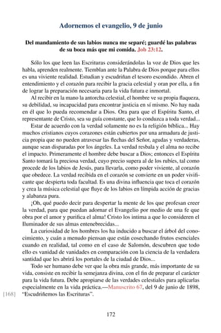 Adornemos el evangelio, 9 de junio
Del mandamiento de sus labios nunca me separé; guardé las palabras
de su boca más que mi comida. Job 23:12.
Sólo los que leen las Escrituras considerándolas la voz de Dios que les
habla, aprenden realmente. Tiemblan ante la Palabra de Dios porque para ellos
es una viviente realidad. Estudian y escudriñan el tesoro escondido. Abren el
entendimiento y el corazón para recibir la gracia celestial y oran por ella, a ﬁn
de lograr la preparación necesaria para la vida futura e inmortal.
Al recibir en la mano la antorcha celestial, el hombre ve su propia ﬂaqueza,
su debilidad, su incapacidad para encontrar justicia en sí mismo. No hay nada
en él que lo pueda recomendar a Dios. Ora para que el Espíritu Santo, el
representante de Cristo, sea su guía constante, que lo conduzca a toda verdad...
Estar de acuerdo con la verdad solamente no es la religión bíblica... Hay
muchos cristianos cuyos corazones están cubiertos por una armadura de justi-
cia propia que no pueden atravesar las ﬂechas del Señor, agudas y verdaderas,
aunque sean disparadas por los ángeles. La verdad resbala y el alma no recibe
el impacto. Primeramente el hombre debe buscar a Dios; entonces el Espíritu
Santo tomará la preciosa verdad, cuyo precio supera al de los rubíes, tal como
procede de los labios de Jesús, para llevarla, como poder viviente, al corazón
que obedece. La verdad recibida en el corazón se convierte en un poder viviﬁ-
cante que despierta toda facultad. Es una divina inﬂuencia que toca el corazón
y crea la música celestial que ﬂuye de los labios en límpida acción de gracias
y alabanza pura.
¡Oh, qué puedo decir para despertar la mente de los que profesan creer
la verdad, para que puedan adornar el Evangelio por medio de una fe que
obra por el amor y puriﬁca el alma! Cristo los intima a que lo consideren el
Iluminador de sus almas entenebrecidas...
La curiosidad de los hombres los ha inducido a buscar el árbol del cono-
cimiento, y cuán a menudo piensan que están cosechando frutos esenciales
cuando en realidad, tal como en el caso de Salomón, descubren que todo
ello es vanidad de vanidades en comparación con la ciencia de la verdadera
santidad que les abrirá los portales de la ciudad de Dios...
Todo ser humano debe ver que la obra más grande, más importante de su
vida, consiste en recibir la semejanza divina, con el ﬁn de preparar el carácter
para la vida futura. Debe apropiarse de las verdades celestiales para aplicarlas
especialmente en la vida práctica.—Manuscrito 67, del 9 de junio de 1898,
“Escudriñemos las Escrituras”.[168]
172
 