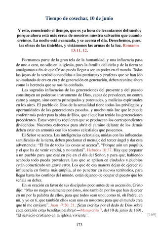 Tiempo de cosechar, 10 de junio
Y esto, conociendo el tiempo, que es ya hora de levantarnos del sueño;
porque ahora está más cerca de nosotros nuestra salvación que cuando
creímos. La noche está avanzada, y se acerca el día. Desechemos, pues,
las obras de las tinieblas, y vistámonos las armas de la luz. Romanos
13:11, 12.
Formamos parte de la gran tela de la humanidad, y una inﬂuencia pasa
de uno a otro, no sólo en la iglesia, pues la familia del cielo y de la tierra se
amalgaman a ﬁn de que Cristo pueda llegar a ser un poder en el mundo. Todas
las joyas de la verdad concedidas a los patriarcas y profetas que se han ido
acumulando de era en era y de generación en generación, deben reunirse ahora
como la herencia que se nos ha conﬁado.
Las sagradas inﬂuencias de las generaciones del presente y del pasado
constituyen un poderoso instrumento de Dios, capaz de prevalecer, no contra
carne y sangre, sino contra principados y potestades, y malicias espirituales
en los aires. El pueblo de Dios de la actualidad tiene todos los privilegios y
oportunidades de las generaciones pasadas, y mucho más luz que le puede
conferir más poder para la obra de Dios, que el que han tenido las generaciones
precedentes. Estas ventajas requieren que se produzcan los correspondientes
dividendos. Nuestros esfuerzos para abrir el camino delante de los demás
deben estar en armonía con los tesoros celestiales que poseemos.
El Señor se acerca. Las inteligencias celestiales, unidas con las inﬂuencias
santiﬁcadas de la tierra, deben proclamar el mensaje del tercer ángel y dar esta
advertencia: “El ﬁn de todas las cosas se acerca”. “Porque aún un poquito,
y el que ha de venir vendrá, y no tardará”. Hebreos 10:37. Hay que preparar
a un pueblo para que esté en pie en el día del Señor, y para que, habiendo
acabado todo pueda prevalecer. Los que se apiñan en ciudades y pueblos
están cometiendo un grave error. Los que de esa manera dejan de ejercer su
inﬂuencia en forma más amplia, al no penetrar en nuevos territorios, para
llegar hasta los conﬁnes del mundo, están dejando de ocupar el puesto que les
señala su deber.
En su oración en favor de sus discípulos poco antes de su ascensión, Cristo
dijo: “Mas no ruego solamente por éstos, sino también por los que han de creer
en mí por la palabra de ellos, para que todos sean uno; como tú, oh Padre, en
mí, y yo en ti, que también ellos sean uno en nosotros; para que el mundo crea
que tú me enviaste”. Juan 17:20, 21. ¡Sean escritas por el dedo de Dios sobre
cada corazón estas benditas palabras!—Manuscrito 7, del 10 de junio de 1891,
“El servicio cristiano en la iglesia viviente”. [169]
173
 