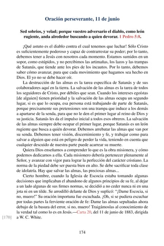 Oración perseverante, 11 de junio
Sed sobrios, y velad; porque vuestro adversario el diablo, como león
rugiente, anda alrededor buscando a quien devorar. 1 Pedro 5:8.
¡Qué astuto es el diablo contra el cual tenemos que luchar! Sólo Cristo
es suﬁcientemente poderoso y capaz de contrarrestar su poder; por lo tanto,
debemos tener a Jesús con nosotros cada momento. Estamos sumidos en un
sopor, como estúpidos, y no percibimos las artimañas, los lazos y las trampas
de Satanás, que tiende ante los pies de los incautos. Por lo tanto, debemos
saber cómo avanzar, para que cada movimiento que hagamos sea hecho en
Dios. El yo no se debe hacer oír.
La destrucción de las almas es la tarea especíﬁca de Satanás y de sus
colaboradores aquí en la tierra. La salvación de las almas es la tarea de todos
los seguidores de Cristo, por débiles que sean. Cuando los intereses egoístas
[de alguien] tienen prioridad y la salvación de las almas ocupa un segundo
lugar, si es que lo ocupa, esa persona está trabajando de parte de Satanás,
porque precisamente sus pretensiones son una trampa que induce a los demás
a apartarse de la senda, para que no le den el primer lugar al reino de Dios y
su justicia. Satanás les da el impulso inicial a todos esos obreros. La salvación
de las almas siempre debe ocupar el primer lugar, porque Satanás es un león
rugiente que busca a quién devorar. Debemos arrebatar las almas que van por
su senda. Debemos tener visión, discernimiento y fe, y trabajar como para
salvar a alguien que está en peligro de perder la vida, teniendo en cuenta que
cualquier descuido de nuestra parte puede acarrear su muerte.
Quiera Dios enseñarnos a comprender lo que es la obra misionera, y cómo
podemos dedicarnos a ella. Cada misionero debería pertenecer plenamente al
Señor, y avanzar con vigor para lograr la perfección del carácter cristiano. La
norma de la piedad debe ser puesta bien en alto. Se debe sacriﬁcar toda clase
de idolatría. Hay que salvar las almas, las preciosas almas...
Cierto hombre, cuando la Iglesia de Escocia estaba tomando algunas
decisiones que implicaban el abandono de algunos principios de su fe, al dejar
a un lado algunas de sus ﬁrmes normas, se decidió a no ceder nunca ni en una
jota ni en un tilde. Se arrodilló delante de Dios y suplicó: “¡Dame Escocia, si
no, muero!” Su oración importuna fue escuchada. ¡Oh, si se pudiera escuchar
por todas partes la ferviente oración de fe: Dame las almas sepultadas ahora
debajo de la basura del error, si no, muero! Traigámoslas al conocimiento de
la verdad tal como lo es en Jesús.—Carta 20, del 11 de junio de 1883, dirigida
a W. C. White.[170]
174
 