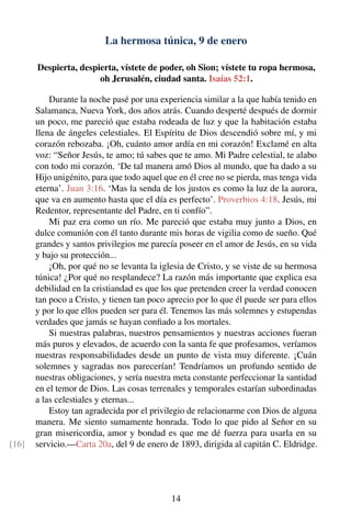 La hermosa túnica, 9 de enero
Despierta, despierta, vístete de poder, oh Sion; vístete tu ropa hermosa,
oh Jerusalén, ciudad santa. Isaías 52:1.
Durante la noche pasé por una experiencia similar a la que había tenido en
Salamanca, Nueva York, dos años atrás. Cuando desperté después de dormir
un poco, me pareció que estaba rodeada de luz y que la habitación estaba
llena de ángeles celestiales. El Espíritu de Dios descendió sobre mí, y mi
corazón rebozaba. ¡Oh, cuánto amor ardía en mi corazón! Exclamé en alta
voz: “Señor Jesús, te amo; tú sabes que te amo. Mi Padre celestial, te alabo
con todo mi corazón. ‘De tal manera amó Dios al mundo, que ha dado a su
Hijo unigénito, para que todo aquel que en él cree no se pierda, mas tenga vida
eterna’. Juan 3:16. ‘Mas la senda de los justos es como la luz de la aurora,
que va en aumento hasta que el día es perfecto’. Proverbios 4:18. Jesús, mi
Redentor, representante del Padre, en ti confío”.
Mi paz era como un río. Me pareció que estaba muy junto a Dios, en
dulce comunión con él tanto durante mis horas de vigilia como de sueño. Qué
grandes y santos privilegios me parecía poseer en el amor de Jesús, en su vida
y bajo su protección...
¡Oh, por qué no se levanta la iglesia de Cristo, y se viste de su hermosa
túnica! ¿Por qué no resplandece? La razón más importante que explica esa
debilidad en la cristiandad es que los que pretenden creer la verdad conocen
tan poco a Cristo, y tienen tan poco aprecio por lo que él puede ser para ellos
y por lo que ellos pueden ser para él. Tenemos las más solemnes y estupendas
verdades que jamás se hayan conﬁado a los mortales.
Si nuestras palabras, nuestros pensamientos y nuestras acciones fueran
más puros y elevados, de acuerdo con la santa fe que profesamos, veríamos
nuestras responsabilidades desde un punto de vista muy diferente. ¡Cuán
solemnes y sagradas nos parecerían! Tendríamos un profundo sentido de
nuestras obligaciones, y sería nuestra meta constante perfeccionar la santidad
en el temor de Dios. Las cosas terrenales y temporales estarían subordinadas
a las celestiales y eternas...
Estoy tan agradecida por el privilegio de relacionarme con Dios de alguna
manera. Me siento sumamente honrada. Todo lo que pido al Señor en su
gran misericordia, amor y bondad es que me dé fuerza para usarla en su
servicio.—Carta 20a, del 9 de enero de 1893, dirigida al capitán C. Eldridge.[16]
14
 