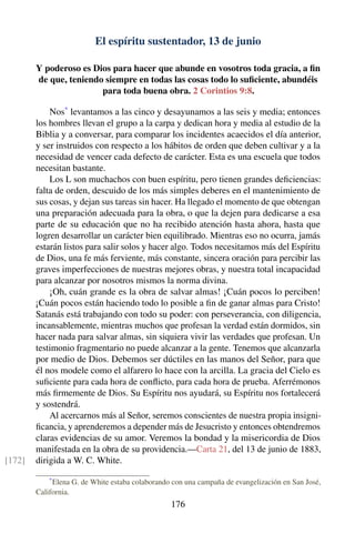 El espíritu sustentador, 13 de junio
Y poderoso es Dios para hacer que abunde en vosotros toda gracia, a ﬁn
de que, teniendo siempre en todas las cosas todo lo suﬁciente, abundéis
para toda buena obra. 2 Corintios 9:8.
Nos*
levantamos a las cinco y desayunamos a las seis y media; entonces
los hombres llevan el grupo a la carpa y dedican hora y media al estudio de la
Biblia y a conversar, para comparar los incidentes acaecidos el día anterior,
y ser instruidos con respecto a los hábitos de orden que deben cultivar y a la
necesidad de vencer cada defecto de carácter. Esta es una escuela que todos
necesitan bastante.
Los L son muchachos con buen espíritu, pero tienen grandes deﬁciencias:
falta de orden, descuido de los más simples deberes en el mantenimiento de
sus cosas, y dejan sus tareas sin hacer. Ha llegado el momento de que obtengan
una preparación adecuada para la obra, o que la dejen para dedicarse a esa
parte de su educación que no ha recibido atención hasta ahora, hasta que
logren desarrollar un carácter bien equilibrado. Mientras eso no ocurra, jamás
estarán listos para salir solos y hacer algo. Todos necesitamos más del Espíritu
de Dios, una fe más ferviente, más constante, sincera oración para percibir las
graves imperfecciones de nuestras mejores obras, y nuestra total incapacidad
para alcanzar por nosotros mismos la norma divina.
¡Oh, cuán grande es la obra de salvar almas! ¡Cuán pocos lo perciben!
¡Cuán pocos están haciendo todo lo posible a ﬁn de ganar almas para Cristo!
Satanás está trabajando con todo su poder: con perseverancia, con diligencia,
incansablemente, mientras muchos que profesan la verdad están dormidos, sin
hacer nada para salvar almas, sin siquiera vivir las verdades que profesan. Un
testimonio fragmentario no puede alcanzar a la gente. Tenemos que alcanzarla
por medio de Dios. Debemos ser dúctiles en las manos del Señor, para que
él nos modele como el alfarero lo hace con la arcilla. La gracia del Cielo es
suﬁciente para cada hora de conﬂicto, para cada hora de prueba. Aferrémonos
más ﬁrmemente de Dios. Su Espíritu nos ayudará, su Espíritu nos fortalecerá
y sostendrá.
Al acercarnos más al Señor, seremos conscientes de nuestra propia insigni-
ﬁcancia, y aprenderemos a depender más de Jesucristo y entonces obtendremos
claras evidencias de su amor. Veremos la bondad y la misericordia de Dios
manifestada en la obra de su providencia.—Carta 21, del 13 de junio de 1883,
dirigida a W. C. White.[172]
*
Elena G. de White estaba colaborando con una campaña de evangelización en San José,
California.
176
 