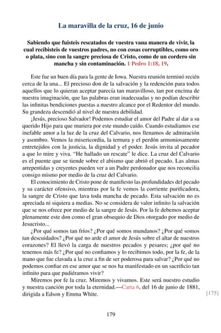 La maravilla de la cruz, 16 de junio
Sabiendo que fuisteis rescatados de vuestra vana manera de vivir, la
cual recibisteis de vuestros padres, no con cosas corruptibles, como oro
o plata, sino con la sangre preciosa de Cristo, como de un cordero sin
mancha y sin contaminación. 1 Pedro 1:18, 19.
Este fue un buen día para la gente de Iowa. Nuestra reunión terminó recién
cerca de la una... El precioso don de la salvación y la redención para todos
aquellos que lo quieran aceptar parecía tan maravilloso, tan por encima de
nuestra imaginación, que las palabras eran inadecuadas y no podían describir
las inﬁnitas bendiciones puestas a nuestro alcance por el Redentor del mundo.
Su grandeza descendió al nivel de nuestra debilidad.
¡Jesús, precioso Salvador! Podemos estudiar el amor del Padre al dar a su
querido Hijo para que muriera por este mundo caído. Cuando estudiamos ese
inefable amor a la luz de la cruz del Calvario, nos llenamos de admiración
y asombro. Vemos la misericordia, la ternura y el perdón armoniosamente
entretejidos con la justicia, la dignidad y el poder. Jesús invita al pecador
a que lo mire y viva. “He hallado un rescate” le dice. La cruz del Calvario
es el puente que se tiende sobre el abismo que abrió el pecado. Las almas
arrepentidas y creyentes pueden ver a un Padre perdonador que nos reconcilia
consigo mismo por medio de la cruz del Calvario.
El conocimiento de Cristo pone de maniﬁesto las profundidades del pecado
y su carácter ofensivo, mientras por la fe vemos la corriente puriﬁcadora,
la sangre de Cristo que lava toda mancha de pecado. Esta salvación no es
apreciada ni siquiera a medias. No se considera de valor inﬁnito la salvación
que se nos ofrece por medio de la sangre de Jesús. Por la fe debemos aceptar
plenamente este don como el gran obsequio de Dios otorgado por medio de
Jesucristo...
¿Por qué somos tan fríos? ¿Por qué somos mundanos? ¿Por qué somos
tan descuidados? ¿Por qué no arde el amor de Jesús sobre el altar de nuestros
corazones? El llevó la carga de nuestros pecados y pesares; ¿por qué no
tenemos más fe? ¿Por qué no conﬁamos y lo recibimos todo, por la fe, de la
mano que fue clavada a la cruz a ﬁn de ser poderosa para salvar? ¿Por qué no
podemos conﬁar en ese amor que se nos ha manifestado en un sacriﬁcio tan
inﬁnito para que pudiéramos vivir?
Miremos por fe la cruz. Miremos y vivamos. Este será nuestro estudio
y nuestra canción por toda la eternidad.—Carta 6, del 16 de junio de 1881,
dirigida a Edson y Emma White. [175]
179
 