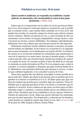 Fidelidad en el servicio, 18 de junio
Quien cuando le maldecían, no respondía con maldición; cuando
padecía, no amenazaba, sino encomendaba la causa al que juzga
justamente. 1 Pedro 2:23.
Espero que no se impacienten con la crítica ni con los que buscan faltas;
pero si eso viene, tengan en cuenta que ustedes no son perfectos, que es posible
que se cometan errores, y que muchas faltas cometidas en el curso de la vida
pueden dar ocasión a la sospecha, aunque los mismos que critican cometan
errores similares. Muchos no piensan en esto, y como resultado de ello son
inclementes con los demás, los juzgan comparándolos consigo mismos, como
si tuvieran las mismas o peores debilidades. Sin embargo, individualmente,
deberíamos tener una conducta que estuviera por encima de toda represalia.
Deberíamos manifestar mucha sabiduría mientras avanzamos, haciendo
nuestro trabajo con ﬁdelidad, sin desviarnos ni a la derecha ni a la izquierda,
para avanzar rectamente, con la mirada puesta en la gloria de Dios. La fortaleza
de carácter no se revela tanto mediante los sentimientos que manifestamos a
causa de la injusticia o los malos tratos, sino que el dominio propio y el ﬁrme
control ejercido sobre una emoción fuerte maniﬁestan fortaleza de carácter
y el espíritu de Jesús. El vencedor recibirá el fruto del árbol de la vida que
se encuentra en medio del paraíso de Dios: Es la recompensa que se dará al
vencedor, al cristiano trabajador y abnegado, que pelea la buena batalla de la
fe. Deberíamos estar luchando noblemente para alcanzar la victoria. A todos
los que combaten legalmente se les concederá la gracia de Cristo.
Ahora bien, querido hijo mío [Edson], preocúpate lo menos posible de lo
que la gente dice. Déjalos que digan lo que quieran, pero no permitas que ni en
palabras ni en hechos se maniﬁeste en ti el yo. El Señor quiere que sigas una
línea de conducta que permita que te considere digno de conﬁanza. Tienes ha-
bilidades que te capacitan para hacer el bien a los demás si no permites que los
impulsos te arrastren. Si das evidencia de que tienes un ﬁrme apoyo en Dios,
obtendrás respeto y conﬁanza, y entonces podrás ejercer una inﬂuencia favo-
rable al bien. Permitirás que tu luz resplandezca con los mayores beneﬁcios.
Tratarás de representar a Jesús. Sabes que nuestro Salvador fue maltratado,
pero que no tomó represalias. Fue despreciado y rechazado por los hombres;
¿cómo pueden sus seguidores esperar algo mejor en esta vida?—Carta 99, del
18 de junio de 1886, dirigida a Edson y Emma White. [177]
181
 