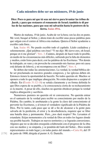 Cada miembro debe ser un misionero, 19 de junio
Dice: Poco es para mí que tú seas mi siervo para levantar las tribus de
Jacob, y para que restaures el remanente de Israel; también te di por
luz de las naciones, para que seas mi salvación hasta lo postrero de la
tierra. Isaías 49:6.
Martes de mañana, 19 de junio. Acabo de ver la hora; son las dos en punto.
Me vestí, busqué al Señor, y ahora trato de escribir unas pocas palabras para
que salgan con el correo al Africa esta mañana. Quiera el Señor ayudarme a
escribir cada línea...
Lea. Isaías 49. No puedo escribir todo el capítulo. Léalo cuidadosa y
solemnemente. ¡Qué palabras son éstas! “Y me dijo: Mi siervo eres, oh Israel,
porque en ti me gloriaré”. Vers. 3. Cuántos, después de hacer todo lo posible,
en medio de las circunstancias más difíciles, sufriendo por la falta de elementos
y medios, están listos para decir, con las palabras de las Escrituras: “Por demás
he trabajado, en vano y sin provecho he consumido mis fuerzas; pero mi causa
está delante de Jehová, y mi recompensa con mi Dios”. Vers. 4.
Se deben dar todas las amonestaciones. La verdad, la verdad bíblica de-
be ser proclamada en nuestros grandes congresos, y las iglesias deben oír.
Entonces tienen la oportunidad de hacerlo. No todos querrán oír. Muchos se
oponen a todo lo que implique abnegación. No están dispuestos a aceptar el
sábado. En (Éxodo 31:12-18) se señala claramente y en forma deﬁnida lo
que Dios espera de su pueblo, y la consecuencia cierta de su rechazamiento
es la muerte. A pesar de ello, muchos no querrán obedecer porque la verdad
implica abnegación y sacriﬁcio.
Numerosos pastores no querrán oír ni convencerse. No querrán entrar
en el santuario de la verdad para recibir su conocimiento por medio de la
Palabra. En cambio, le arrebatarán a la gente la clave del conocimiento al
pervertir las Escrituras, y al torcer el verdadero signiﬁcado de la Palabra de
Dios. Por lo tanto, cada paso que se dé a ﬁn de alcanzar a la gente para
salvarla de la perdición, el error y la desobediencia, requiere que se libre
una batalla dura y permanente. Pero, ¿nos dará respiro? No. Levanten el
estandarte. Erijan monumentos a la verdad de Dios en todos los lugares donde
sea posible hacerlo. Trabajen en nuevos territorios y se lograrán conversiones.
Algunos que no se deciden enseguida colaborarán con el progreso de la obra
con sus medios y su simpatía, y se pondrán del lado del Señor... Dios tendrá
representantes en todo lugar y en todas partes del mundo.—Carta 86, del 19
de junio de 1900, dirigida al pastor A. G. Daniells.[178]
182
 
