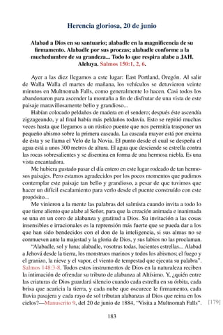 Herencia gloriosa, 20 de junio
Alabad a Dios en su santuario; alabadle en la magniﬁcencia de su
ﬁrmamento. Alabadle por sus proezas; alabadle conforme a la
muchedumbre de su grandeza... Todo lo que respira alabe a JAH.
Aleluya. Salmos 150:1, 2, 6.
Ayer a las diez llegamos a este lugar: East Portland, Oregón. Al salir
de Walla Walla el martes de mañana, los vehículos se detuvieron veinte
minutos en Multnomah Falls, como generalmente lo hacen. Casi todos los
abandonaron para ascender la montaña a ﬁn de disfrutar de una vista de este
paisaje maravillosamente bello y grandioso...
Habían colocado peldaños de madera en el sendero; después éste ascendía
zigzageando, y al ﬁnal había más peldaños todavía. Esto se repitió muchas
veces hasta que llegamos a un rústico puente que nos permitía trasponer un
pequeño abismo sobre la primera cascada. La cascada mayor está por encima
de ésta y se llama el Velo de la Novia. El punto desde el cual se despeña el
agua está a unos 300 metros de altura. El agua que desciende se estrella contra
las rocas sobresalientes y se disemina en forma de una hermosa niebla. Es una
vista encantadora.
Me hubiera gustado pasar el día entero en este lugar rodeado de tan hermo-
sos paisajes. Pero estamos agradecidos por los pocos momentos que pudimos
contemplar este paisaje tan bello y grandioso, a pesar de que tuvimos que
hacer un difícil escalamiento para verlo desde el puente construído con este
propósito...
Me vinieron a la mente las palabras del salmista cuando invita a todo lo
que tiene aliento que alabe al Señor, para que la creación animada e inanimada
se una en un coro de alabanza y gratitud a Dios. Su invitación a las cosas
insensibles e irracionales es la reprensión más fuerte que se pueda dar a los
que han sido bendecidos con el don de la inteligencia, si sus almas no se
conmueven ante la majestad y la gloria de Dios, y sus labios no las proclaman.
“Alabadle, sol y luna; alabadle, vosotras todas, lucientes estrellas... Alabad
a Jehová desde la tierra, los monstruos marinos y todos los abismos; el fuego y
el granizo, la nieve y el vapor, el viento de tempestad que ejecuta su palabra”.
Salmos 148:3-8. Todos estos instrumentos de Dios en la naturaleza reciben
la intimación de ofrendar su tributo de alabanza al Altísimo. Y, ¿quién entre
las criaturas de Dios guardará silencio cuando cada estrella en su órbita, cada
brisa que acaricia la tierra, y cada nube que oscurece le ﬁrmamento, cada
lluvia pasajera y cada rayo de sol tributan alabanzas al Dios que reina en los
cielos?—Manuscrito 9, del 20 de junio de 1884, “Visita a Multnomah Falls”. [179]
183
 