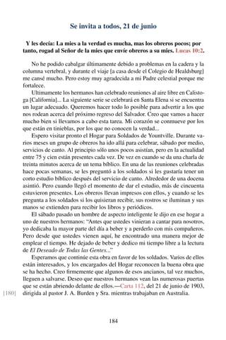 Se invita a todos, 21 de junio
Y les decía: La mies a la verdad es mucha, mas los obreros pocos; por
tanto, rogad al Señor de la mies que envíe obreros a su mies. Lucas 10:2.
No he podido cabalgar últimamente debido a problemas en la cadera y la
columna vertebral, y durante el viaje [a casa desde el Colegio de Healdsburg]
me cansé mucho. Pero estoy muy agradecida a mi Padre celestial porque me
fortalece.
Ultimamente los hermanos han celebrado reuniones al aire libre en Calisto-
ga [California]... La siguiente serie se celebrará en Santa Elena si se encuentra
un lugar adecuado. Queremos hacer todo lo posible para advertir a los que
nos rodean acerca del próximo regreso del Salvador. Creo que vamos a hacer
mucho bien si llevamos a cabo esta tarea. Mi corazón se conmueve por los
que están en tinieblas, por los que no conocen la verdad...
Espero visitar pronto el Hogar para Soldados de Yountville. Durante va-
rios meses un grupo de obreros ha ido allá para celebrar, sábado por medio,
servicios de canto. Al principio sólo unos pocos asistían, pero en la actualidad
entre 75 y cien están presentes cada vez. De vez en cuando se da una charla de
treinta minutos acerca de un tema bíblico. En una de las reuniones celebradas
hace pocas semanas, se les preguntó a los soldados si les gustaría tener un
corto estudio bíblico después del servicio de canto. Alrededor de una docena
asintió. Pero cuando llegó el momento de dar el estudio, más de cincuenta
estuvieron presentes. Los obreros llevan impresos con ellos, y cuando se les
pregunta a los soldados si los quisieran recibir, sus rostros se iluminan y sus
manos se extienden para recibir los libros y periódicos.
El sábado pasado un hombre de aspecto inteligente le dijo en ese hogar a
uno de nuestros hermanos: “Antes que ustedes vinieran a cantar para nosotros,
yo dedicaba la mayor parte del día a beber y a perderlo con mis compañeros.
Pero desde que ustedes vienen aquí, he encontrado una manera mejor de
emplear el tiempo. He dejado de beber y dedico mi tiempo libre a la lectura
de El Deseado de Todas las Gentes...”
Esperamos que continúe esta obra en favor de los soldados. Varios de ellos
están interesados, y los encargados del Hogar reconocen la buena obra que
se ha hecho. Creo ﬁrmemente que algunos de esos ancianos, tal vez muchos,
lleguen a salvarse. Deseo que nuestros hermanos vean las numerosas puertas
que se están abriendo delante de ellos.—Carta 112, del 21 de junio de 1903,
dirigida al pastor J. A. Burden y Sra. mientras trabajaban en Australia.[180]
184
 