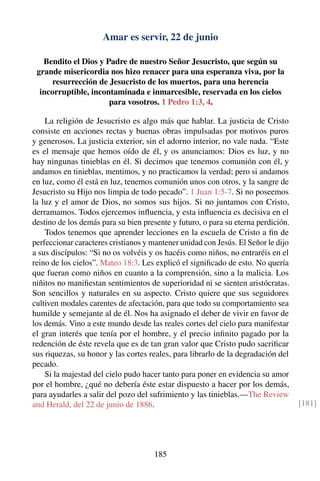 Amar es servir, 22 de junio
Bendito el Dios y Padre de nuestro Señor Jesucristo, que según su
grande misericordia nos hizo renacer para una esperanza viva, por la
resurrección de Jesucristo de los muertos, para una herencia
incorruptible, incontaminada e inmarcesible, reservada en los cielos
para vosotros. 1 Pedro 1:3, 4.
La religión de Jesucristo es algo más que hablar. La justicia de Cristo
consiste en acciones rectas y buenas obras impulsadas por motivos puros
y generosos. La justicia exterior, sin el adorno interior, no vale nada. “Este
es el mensaje que hemos oído de él, y os anunciamos: Dios es luz, y no
hay ningunas tinieblas en él. Si decimos que tenemos comunión con él, y
andamos en tinieblas, mentimos, y no practicamos la verdad; pero si andamos
en luz, como él está en luz, tenemos comunión unos con otros, y la sangre de
Jesucristo su Hijo nos limpia de todo pecado”. 1 Juan 1:5-7. Si no poseemos
la luz y el amor de Dios, no somos sus hijos. Si no juntamos con Cristo,
derramamos. Todos ejercemos inﬂuencia, y esta inﬂuencia es decisiva en el
destino de los demás para su bien presente y futuro, o para su eterna perdición.
Todos tenemos que aprender lecciones en la escuela de Cristo a ﬁn de
perfeccionar caracteres cristianos y mantener unidad con Jesús. El Señor le dijo
a sus discípulos: “Si no os volvéis y os hacéis como niños, no entraréis en el
reino de los cielos”. Mateo 18:3. Les explicó el signiﬁcado de esto. No quería
que fueran como niños en cuanto a la comprensión, sino a la malicia. Los
niñitos no maniﬁestan sentimientos de superioridad ni se sienten aristócratas.
Son sencillos y naturales en su aspecto. Cristo quiere que sus seguidores
cultiven modales carentes de afectación, para que todo su comportamiento sea
humilde y semejante al de él. Nos ha asignado el deber de vivir en favor de
los demás. Vino a este mundo desde las reales cortes del cielo para manifestar
el gran interés que tenía por el hombre, y el precio inﬁnito pagado por la
redención de éste revela que es de tan gran valor que Cristo pudo sacriﬁcar
sus riquezas, su honor y las cortes reales, para librarlo de la degradación del
pecado.
Si la majestad del cielo pudo hacer tanto para poner en evidencia su amor
por el hombre, ¿qué no debería éste estar dispuesto a hacer por los demás,
para ayudarles a salir del pozo del sufrimiento y las tinieblas.—The Review
and Herald, del 22 de junio de 1886. [181]
185
 
